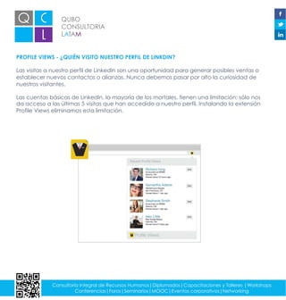 QUBO
CONSULTORIA
LATAM
Consultoría integral de Recursos Humanos|Diplomados|Capacitaciones y Talleres |Workshops
Conferencias|Foros|Seminarios|MOOC|Eventos corporativos|Networking
PROFILE VIEWS - ¿QUIÉN VISITO NUESTRO PERFIL DE LINKDIN?
Las visitas a nuestro perfil de LinkedIn son una oportunidad para generar posibles ventas o
establecer nuevos contactos o alianzas. Nunca debemos pasar por alto la curiosidad de
nuestros visitantes.
Las cuentas básicas de LinkedIn, la mayoría de los mortales, tienen una limitación: sólo nos
da acceso a las últimas 5 visitas que han accedido a nuestro perfil. Instalando la extensión
Profile Views eliminamos esta limitación.
 