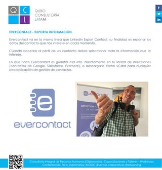 QUBO
CONSULTORIA
LATAM
Consultoría integral de Recursos Humanos|Diplomados|Capacitaciones y Talleres |Workshops
Conferencias|Foros|Seminarios|MOOC|Eventos corporativos|Networking
EVERCONTACT - EXPORTA INFORMACIÓN
Evercontact va en la misma línea que LinkedIn Export Contact, su finalidad es exportar los
datos del contacto que nos interese en cada momento.
Cuando accedas al perfil de un contacto debes seleccionar toda la información que te
interese.
Lo que hace Evercontact es guardar esa info. directamente en tu libreta de direcciones
(contactos de Google, Salesforce, Evernote), o descargarlo como vCard para cualquier
otra aplicación de gestión de contactos.
 