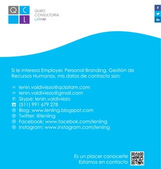 QUBO
CONSULTORIA
LATAM
Si le interesa Employer, Personal Branding, Gestión de
Recursos Humanos, mis datos de contacto son:
✉ lenin.valdiviezo@qclatam.com
✉ lenin.valdiviezo@gmail.com
✆ Skype: lenin.valdiviezo
☎ (511) 991 679 278
☸ Blog: www.leniing.blogspot.com
☸ Twitter: @leniing
☸ Facebook: www.facebok.com/leniing
☸ Instagram: www.instagram.com/leniing
Es un placer conocerte
Estamos en contacto
 