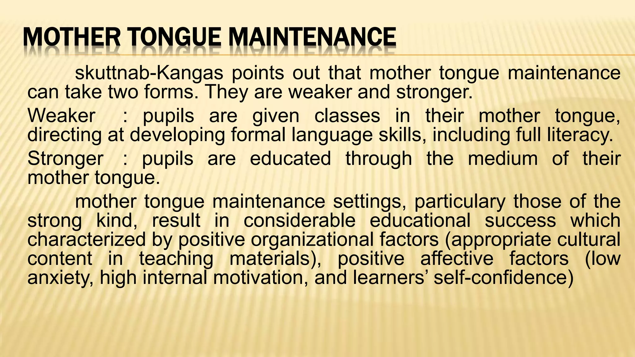 MOTHER TONGUE MAINTENANCE
skuttnab-Kangas points out that mother tongue maintenance
can take two forms. They are weaker and stronger.
Weaker : pupils are given classes in their mother tongue,
directing at developing formal language skills, including full literacy.
Stronger : pupils are educated through the medium of their
mother tongue.
mother tongue maintenance settings, particulary those of the
strong kind, result in considerable educational success which
characterized by positive organizational factors (appropriate cultural
content in teaching materials), positive affective factors (low
anxiety, high internal motivation, and learners’ self-confidence)
 