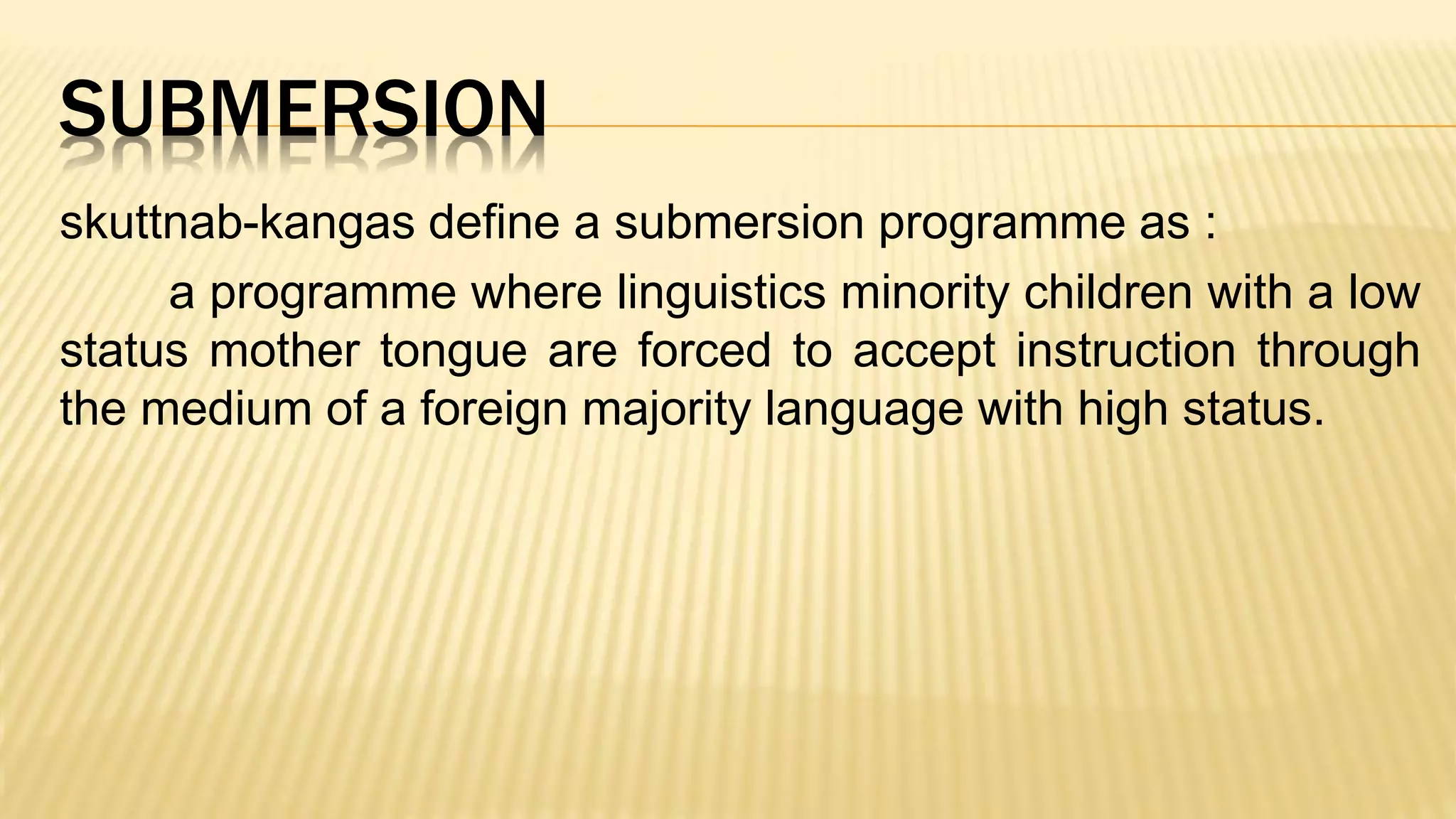 SUBMERSION
skuttnab-kangas define a submersion programme as :
a programme where linguistics minority children with a low
status mother tongue are forced to accept instruction through
the medium of a foreign majority language with high status.
 