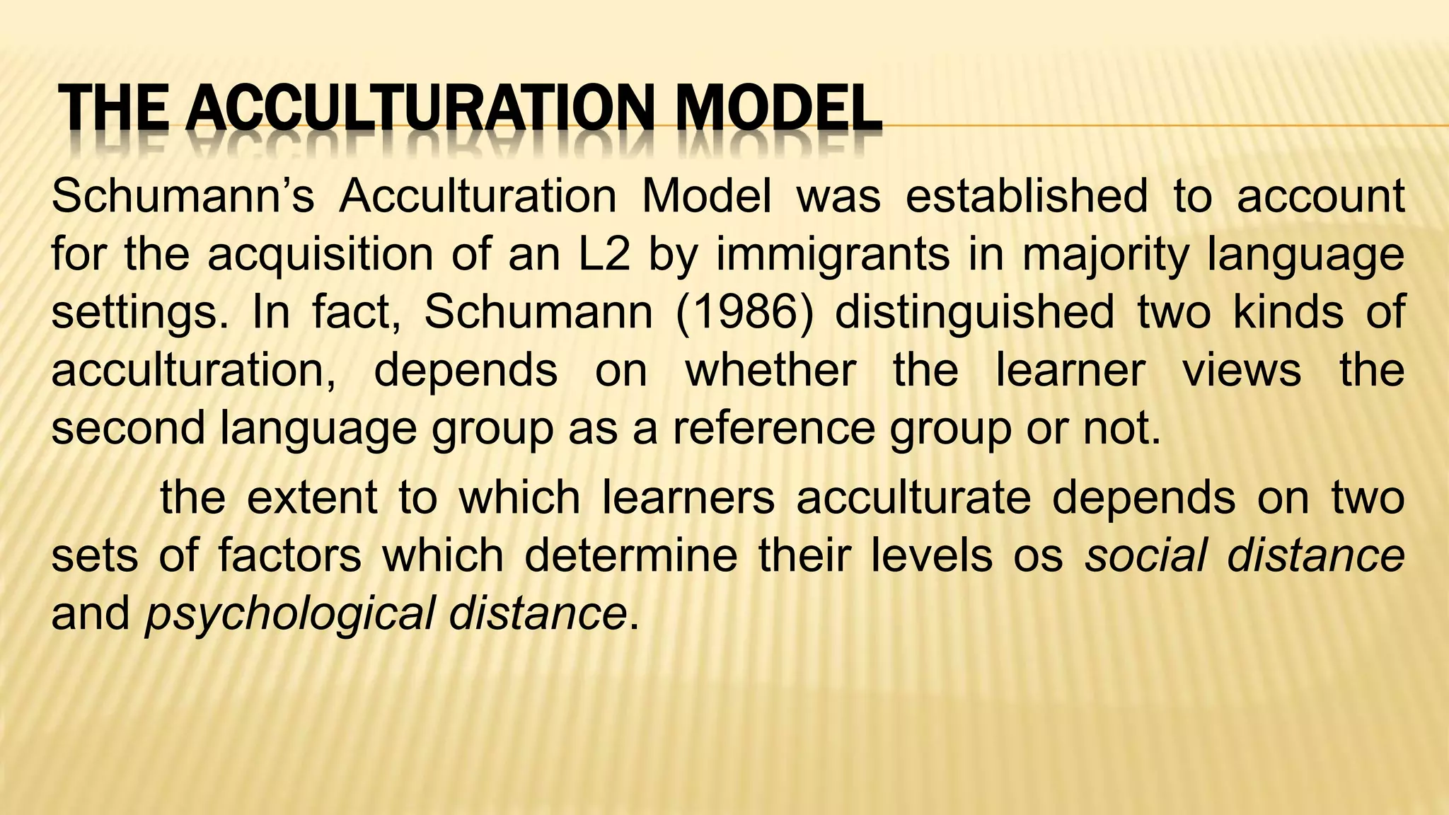 THE ACCULTURATION MODEL
Schumann’s Acculturation Model was established to account
for the acquisition of an L2 by immigrants in majority language
settings. In fact, Schumann (1986) distinguished two kinds of
acculturation, depends on whether the learner views the
second language group as a reference group or not.
the extent to which learners acculturate depends on two
sets of factors which determine their levels os social distance
and psychological distance.
 