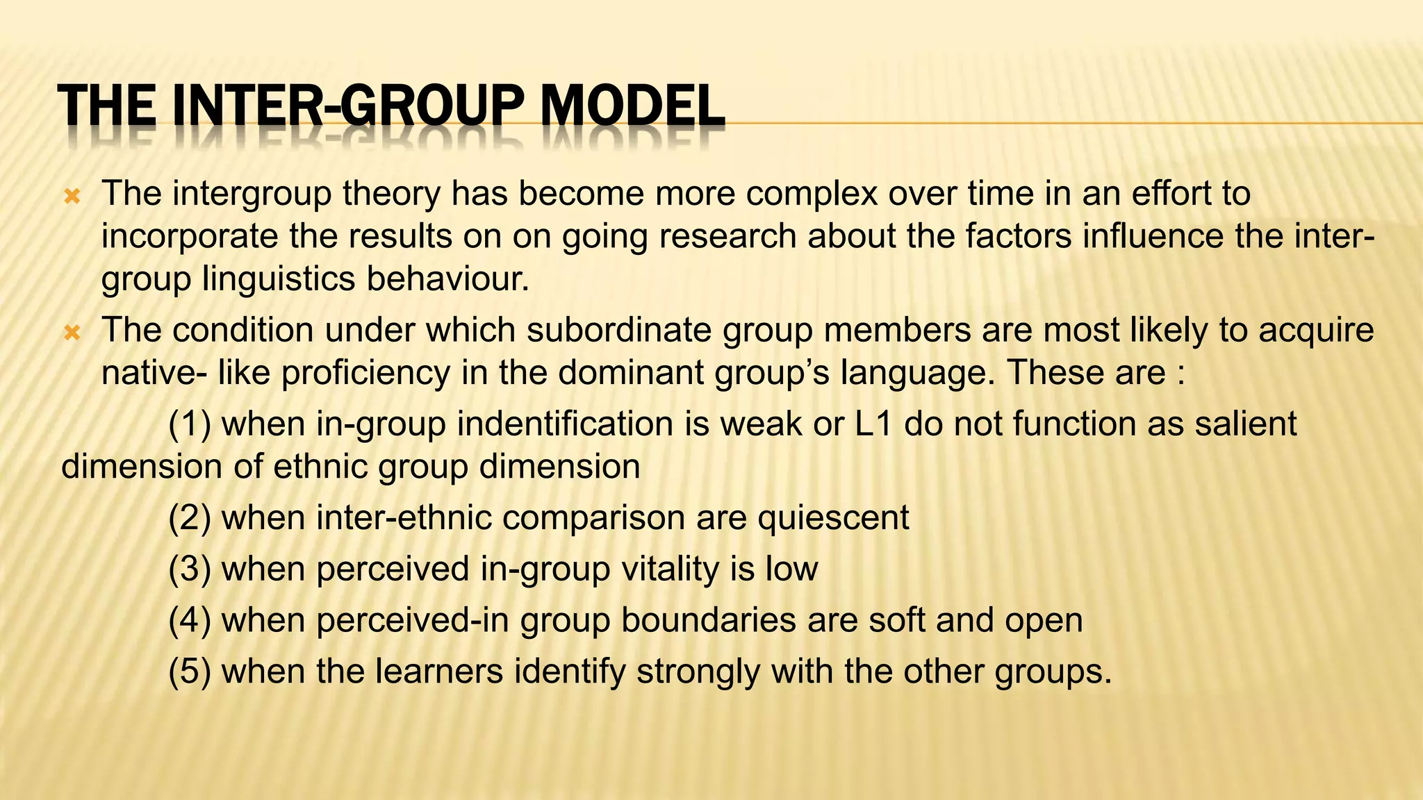 THE INTER-GROUP MODEL
 The intergroup theory has become more complex over time in an effort to
incorporate the results on on going research about the factors influence the inter-
group linguistics behaviour.
 The condition under which subordinate group members are most likely to acquire
native- like proficiency in the dominant group’s language. These are :
(1) when in-group indentification is weak or L1 do not function as salient
dimension of ethnic group dimension
(2) when inter-ethnic comparison are quiescent
(3) when perceived in-group vitality is low
(4) when perceived-in group boundaries are soft and open
(5) when the learners identify strongly with the other groups.
 