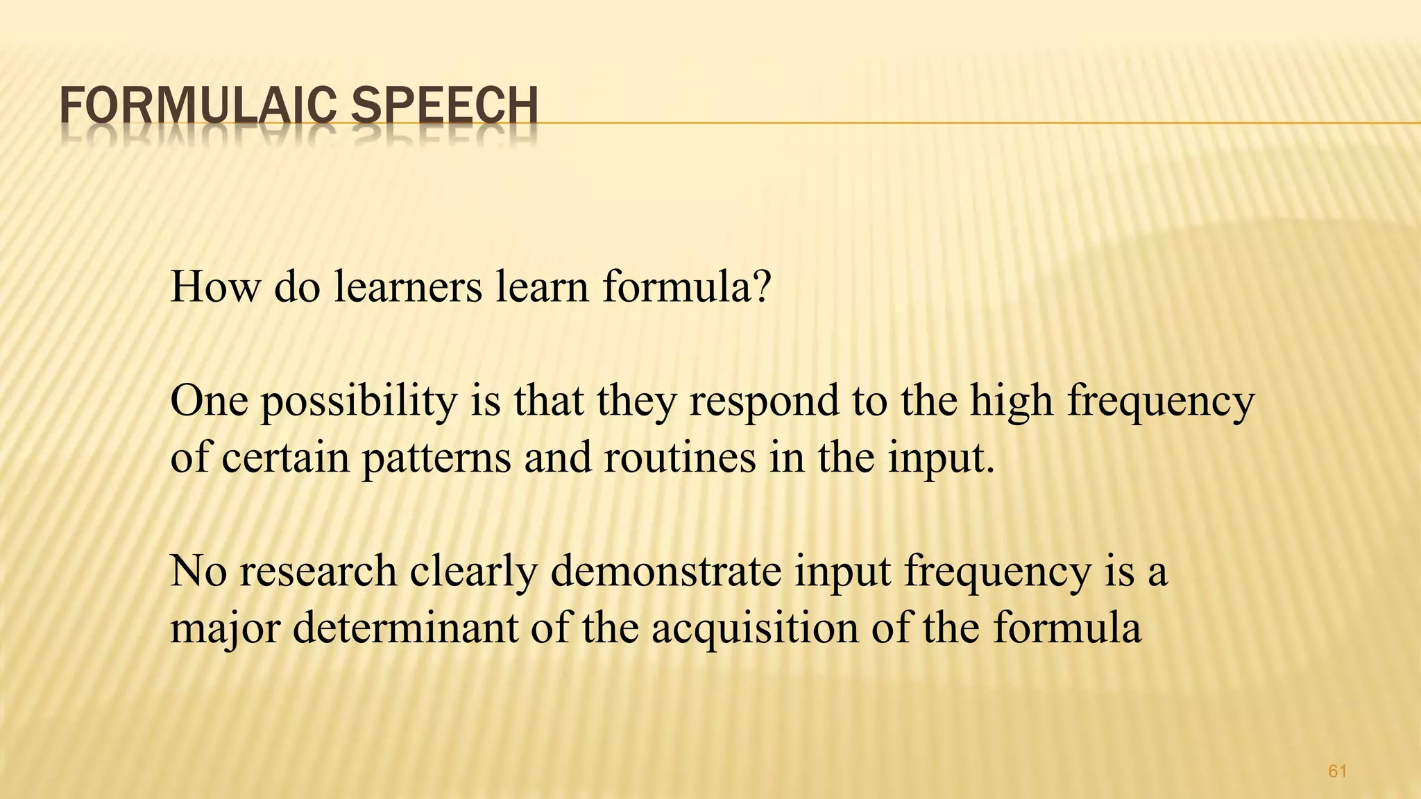 FORMULAIC SPEECH
61
How do learners learn formula?
One possibility is that they respond to the high frequency
of certain patterns and routines in the input.
No research clearly demonstrate input frequency is a
major determinant of the acquisition of the formula
 