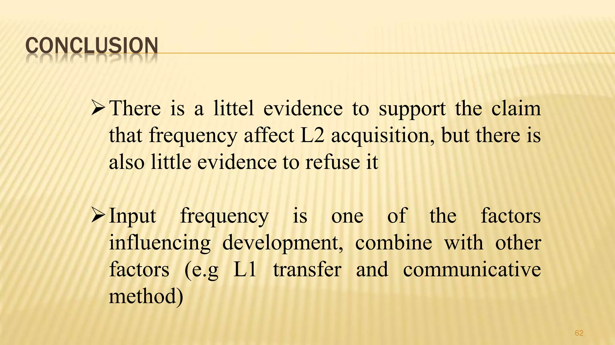CONCLUSION
62
There is a littel evidence to support the claim
that frequency affect L2 acquisition, but there is
also little evidence to refuse it
Input frequency is one of the factors
influencing development, combine with other
factors (e.g L1 transfer and communicative
method)
 