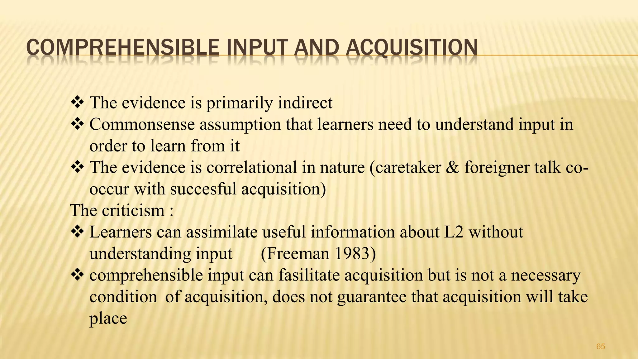 COMPREHENSIBLE INPUT AND ACQUISITION
65
 The evidence is primarily indirect
 Commonsense assumption that learners need to understand input in
order to learn from it
 The evidence is correlational in nature (caretaker & foreigner talk co-
occur with succesful acquisition)
The criticism :
 Learners can assimilate useful information about L2 without
understanding input (Freeman 1983)
 comprehensible input can fasilitate acquisition but is not a necessary
condition of acquisition, does not guarantee that acquisition will take
place
 