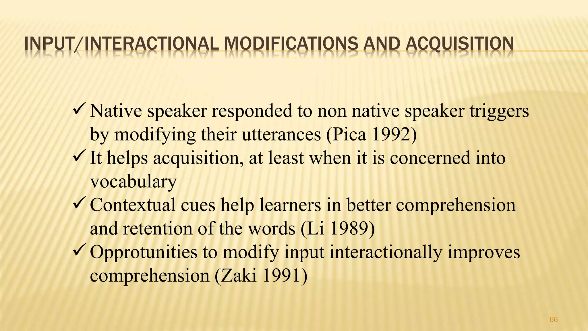 INPUT/INTERACTIONAL MODIFICATIONS AND ACQUISITION
66
 Native speaker responded to non native speaker triggers
by modifying their utterances (Pica 1992)
 It helps acquisition, at least when it is concerned into
vocabulary
 Contextual cues help learners in better comprehension
and retention of the words (Li 1989)
 Opprotunities to modify input interactionally improves
comprehension (Zaki 1991)
 