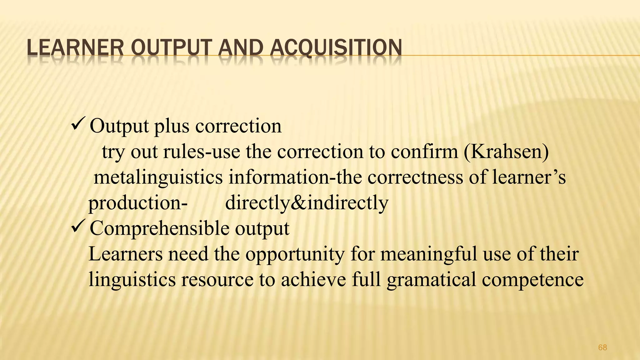 LEARNER OUTPUT AND ACQUISITION
68
Output plus correction
try out rules-use the correction to confirm (Krahsen)
metalinguistics information-the correctness of learner’s
production- directly&indirectly
 Comprehensible output
Learners need the opportunity for meaningful use of their
linguistics resource to achieve full gramatical competence
 
