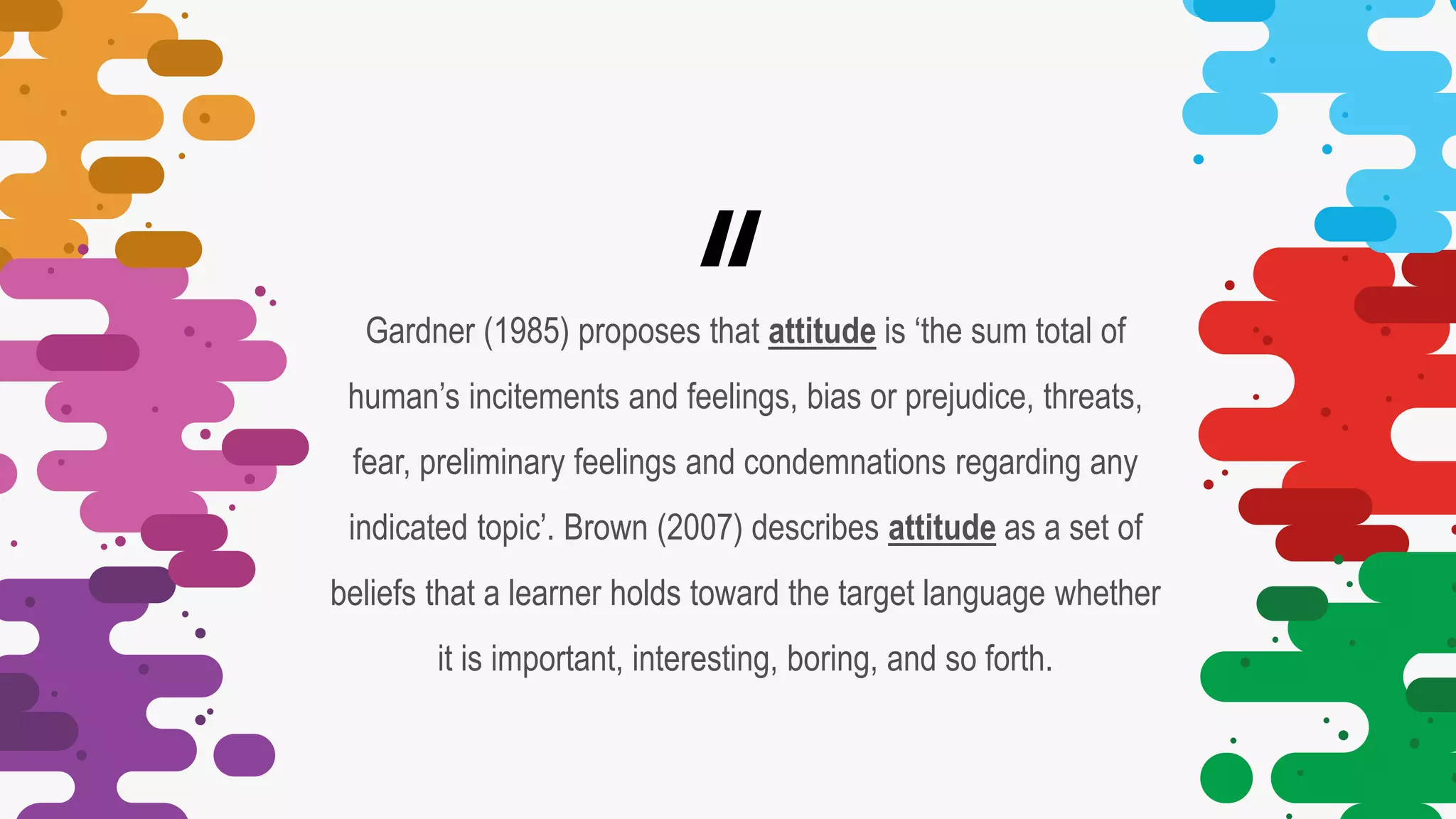 “
Gardner (1985) proposes that attitude is ‘the sum total of
human’s incitements and feelings, bias or prejudice, threats,
fear, preliminary feelings and condemnations regarding any
indicated topic’. Brown (2007) describes attitude as a set of
beliefs that a learner holds toward the target language whether
it is important, interesting, boring, and so forth.
 