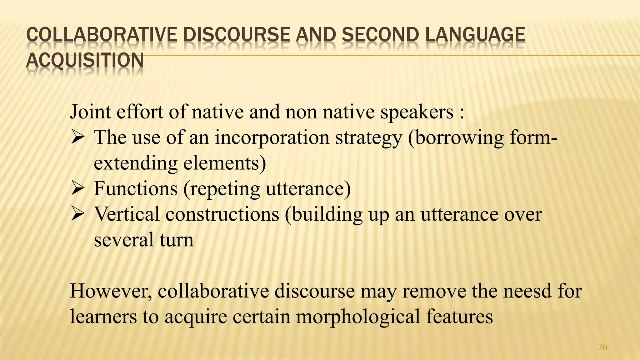 COLLABORATIVE DISCOURSE AND SECOND LANGUAGE
ACQUISITION
70
Joint effort of native and non native speakers :
 The use of an incorporation strategy (borrowing form-
extending elements)
 Functions (repeting utterance)
 Vertical constructions (building up an utterance over
several turn
However, collaborative discourse may remove the neesd for
learners to acquire certain morphological features
 