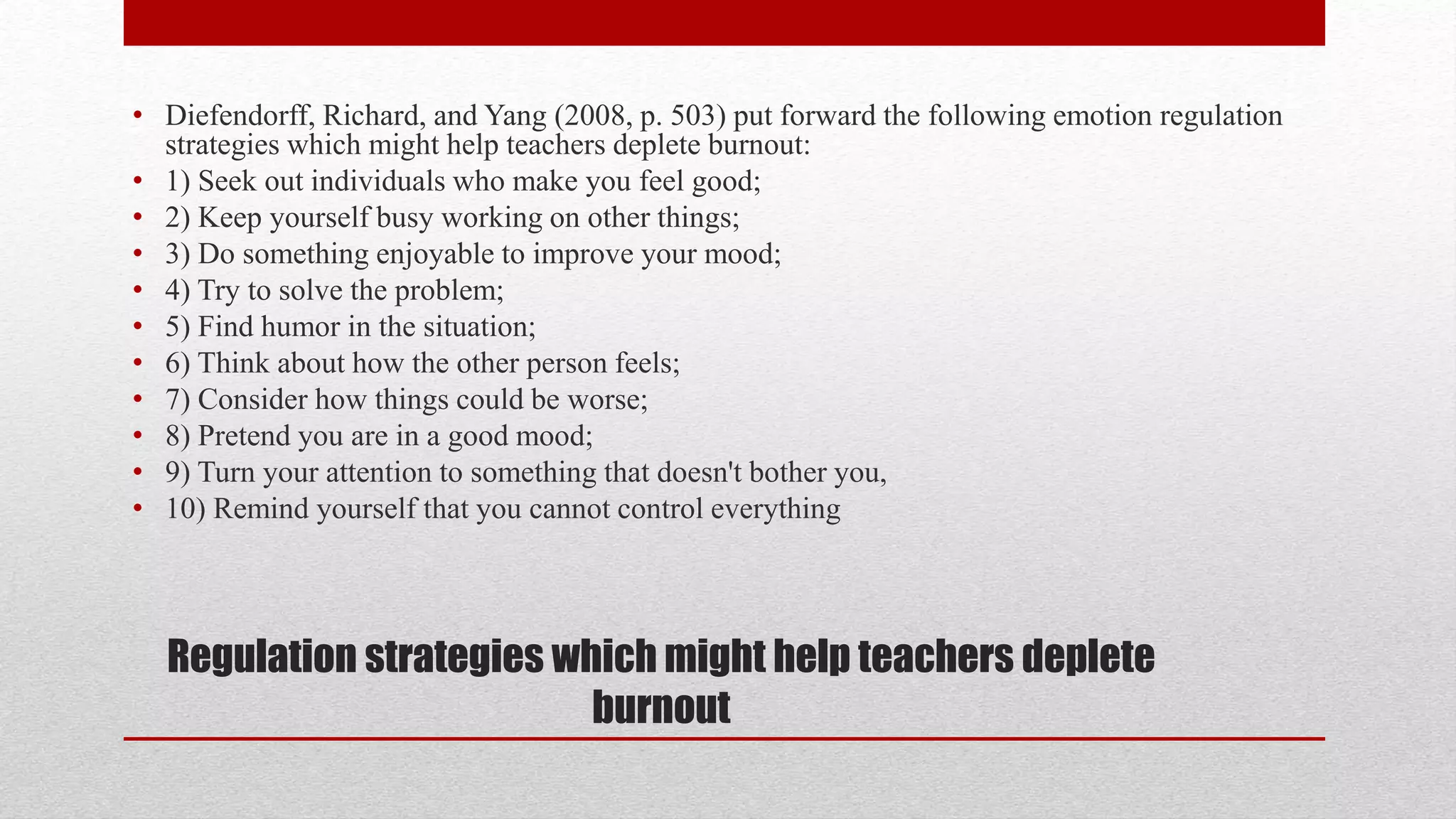 Regulation strategies which might help teachers deplete
burnout
• Diefendorff, Richard, and Yang (2008, p. 503) put forward the following emotion regulation
strategies which might help teachers deplete burnout:
• 1) Seek out individuals who make you feel good;
• 2) Keep yourself busy working on other things;
• 3) Do something enjoyable to improve your mood;
• 4) Try to solve the problem;
• 5) Find humor in the situation;
• 6) Think about how the other person feels;
• 7) Consider how things could be worse;
• 8) Pretend you are in a good mood;
• 9) Turn your attention to something that doesn't bother you,
• 10) Remind yourself that you cannot control everything
 