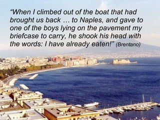 “ When I climbed out of the boat that had brought us back … to Naples, and gave to one of the boys lying on the pavement my briefcase to carry, he shook his head with the words: I have already eaten!”  (Brentano) 