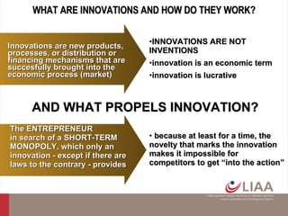 WHAT ARE INNOVATIONS AND HOW DO THEY WORK? because at least for a time, the novelty that marks the innovation makes it impossible for competitors to get “into the action” AND WHAT PROPELS INNOVATION? INNOVATIONS ARE NOT INVENTIONS innovation is an economic term innovation is lucrative The ENTREPRENEUR  in search of a SHORT-TERM MONOPOLY, which only an innovation - except if there are laws to the contrary - provides Innovations are new products, processes, or distribution or financing mechanisms that are  succesfully  brought into the economic process  (market) 