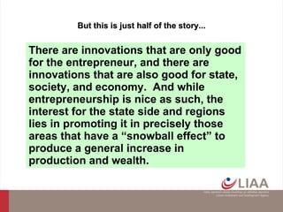 But this is just half of the story... There are innovations that are only good for the entrepreneur, and there are innovations that are also good for state, society, and economy.  And while entrepreneurship is nice as such, the interest for the state side  and  regions lies in promoting it in precisely those areas that have a “snowball effect” to produce a general increase in production and wealth. 