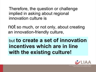 not  so much, or not only, about creating an innovation-friendly culture, but  to create a set of innovation incentives which are in line with the existing culture!   Therefore, the question or challenge implied in asking about regional innovation culture is  