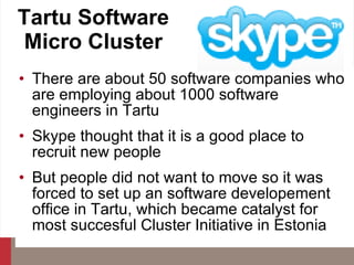 Tartu Software Micro Cluster There are about 50 software companies who are employing about 1000 software engineers in Tartu Skype thought that it is a good place to recruit new people But people did not want to move so it was forced to set up an software developement office in Tartu, which became catalyst for most succesful Cluster Initiative in Estonia 