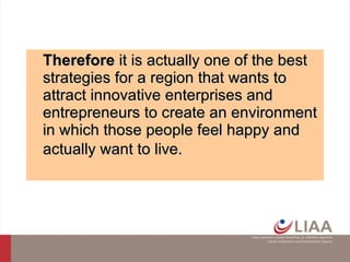 Therefore  i t is actually one of the best strategies for a region that wants to attract innovative enterprises and entrepreneurs to create an environment in which those people feel happy and actually want to live.   