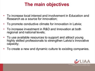 The main objectives  To increase local interest and involvement in Education and Research as  a source  for innovation; To  promote conductive  climate for innovation in Latvia; To increase investment in R&D and Innovation at both regional and national levels; To use available resources to support and attract young highly skilled professionals to strengthen Latvia’s innovative capacity; To create a new and dynamic culture to existing companies. 