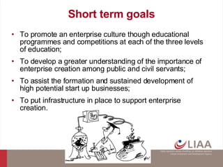 Short term goals To promote an enterprise culture though educational programmes and competitions at each of the three levels of education; To develop a greater understanding of the importance of enterprise creation among public and civil servants; To assist the formation and sustained development of high potential start up businesses; To put infrastructure in place to support enterprise creation. 