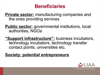 Beneficiaries Private sector:  manufacturing companies and the ones providing services Public sector:  governmental institutions, local authorities, NGOs “ Support infrastructure”:  business incubators, technology incubators, technology transfer contact points, universities etc. Society: potential entrepreneurs 