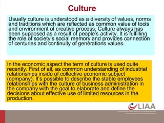 Culture Usually culture is understood as a diversity of values, norms and traditions which are reflected as common value of tools and environment of creative process. Culture always has been supposed as a result of people’s activity. It is fulfilling the role of society’s social memory and provides connection of centuries and continuity of generations values. In the economic aspect the term of culture is used quite recently. First of all, as common understanding of industrial relationships inside of collective economic subject (company). It’s possible to describe the stable employees relationships with the culture of business administration in the company with the goal to elaborate and define the decisions about effective use of limited resources in the production. 
