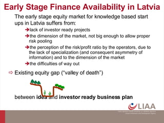 Early Stage Finance Availability in Latvia The early stage equity market for knowledge based start ups in Latvia suffers from: lack of investor ready projects the dimension of the market, not big enough to allow proper risk pooling  the perception of the risk/profit ratio by the operators, due to the lack of specialization (and consequent asymmetry of information) and to the dimension of the market the difficulties of way out  Existing equity gap (“valley of death”) between  idea  and  investor ready business plan 