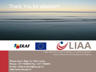 P ē rses iela 2, R i ga, LV 1442, Latvia Phone: +371 70394 1 0   Fax: +371 7039401 E-mail:  valdis.avotins @ liaa . gov . lv http://www.liaa.gov.lv  Thank You for attention! 
