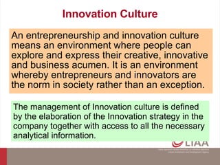 Innovation Culture An entrepreneurship and innovation culture means an environment where people can explore and express their creative, innovative and business acumen. It is an environment whereby entrepreneurs and innovators are the norm in society rather than an exception.   The management of Innovation culture is defined by the elaboration of the Innovation strategy in the company together with access to all the necessary analytical information. 