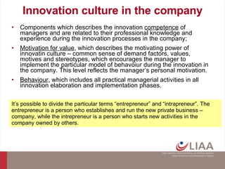 Innovation culture in the company Components which describes the innovation  competence  of managers and are related to their professional knowledge and experience during the innovation processes in the company; Motivation for value , which describes the motivating power of innovatin culture – common sense of demand factors, values, motives and stereotypes, which encourages the manager to implement the particular model of behavoiur during the innovation in the company. This level reflects the manager’s personal motivation. Behaviour , which includes all practical managerial activities in all innovation elaboration and implementation phases. It’s possible to divide the particular terms “entrepreneur” and “intrapreneur”. The entrepreneur is a person who establishes and run the new private business – company, while the intrepreneur is a person who starts new activities in the company owned by others.  