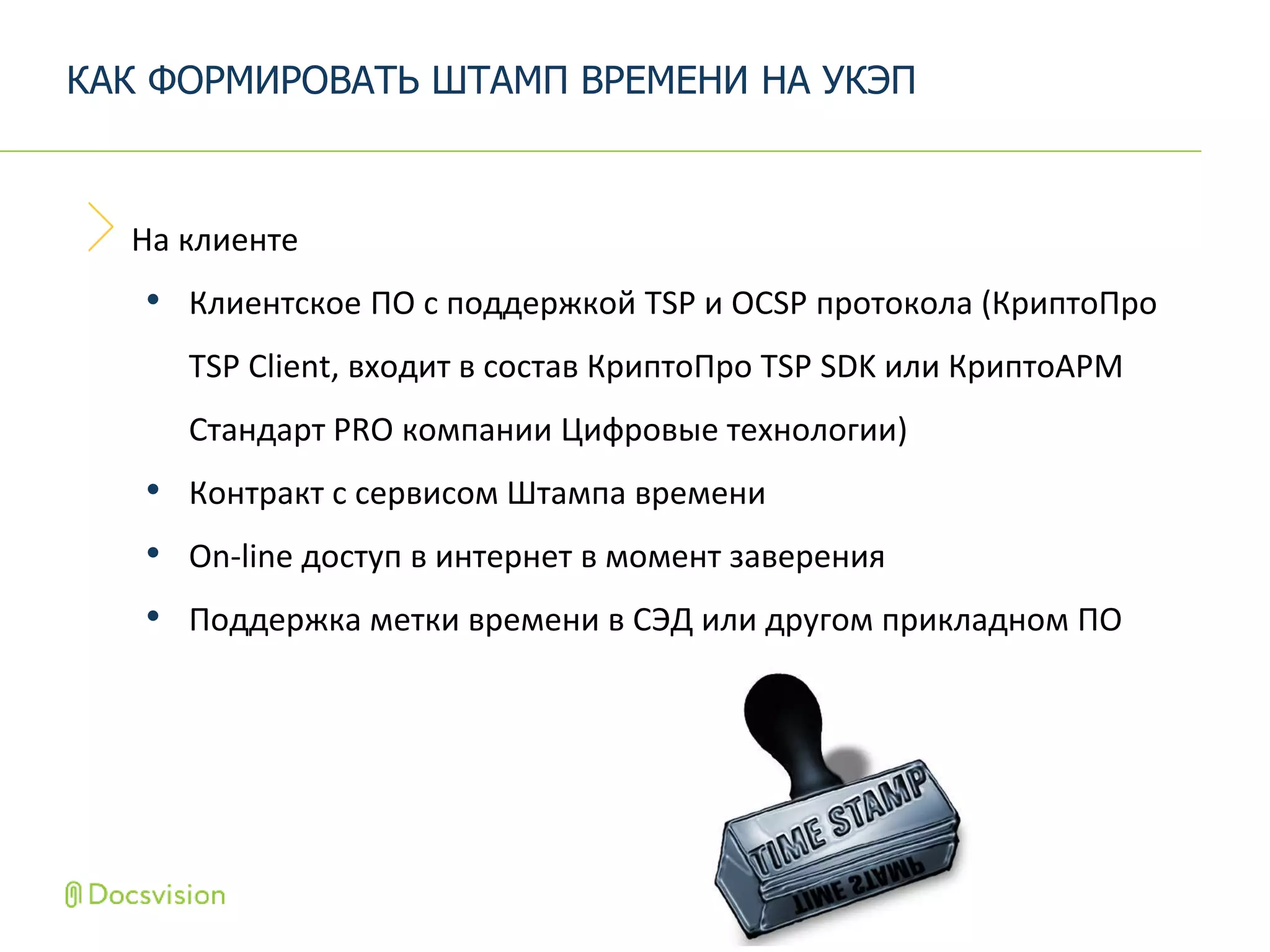 На клиенте
• Клиентское ПО с поддержкой TSP и OCSP протокола (КриптоПро
TSP Client, входит в состав КриптоПро TSP SDK или КриптоАРМ
Стандарт PRO компании Цифровые технологии)
• Контракт с сервисом Штампа времени
• On-line доступ в интернет в момент заверения
• Поддержка метки времени в СЭД или другом прикладном ПО
КАК ФОРМИРОВАТЬ ШТАМП ВРЕМЕНИ НА УКЭП
 