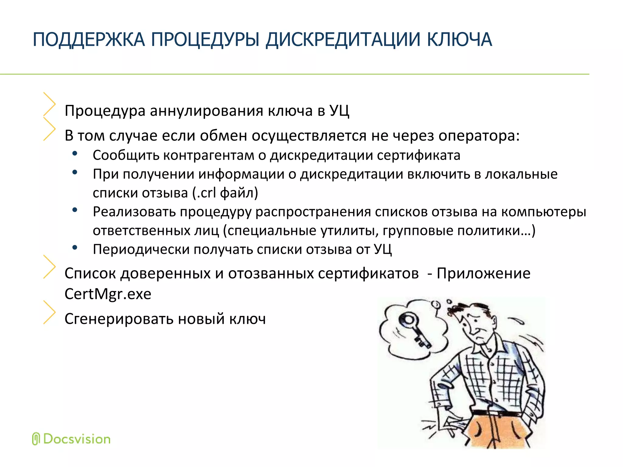 Процедура аннулирования ключа в УЦ
В том случае если обмен осуществляется не через оператора:
• Сообщить контрагентам о дискредитации сертификата
• При получении информации о дискредитации включить в локальные
списки отзыва (.crl файл)
• Реализовать процедуру распространения списков отзыва на компьютеры
ответственных лиц (специальные утилиты, групповые политики…)
• Периодически получать списки отзыва от УЦ
Список доверенных и отозванных сертификатов - Приложение
CertMgr.exe
Сгенерировать новый ключ
ПОДДЕРЖКА ПРОЦЕДУРЫ ДИСКРЕДИТАЦИИ КЛЮЧА
 