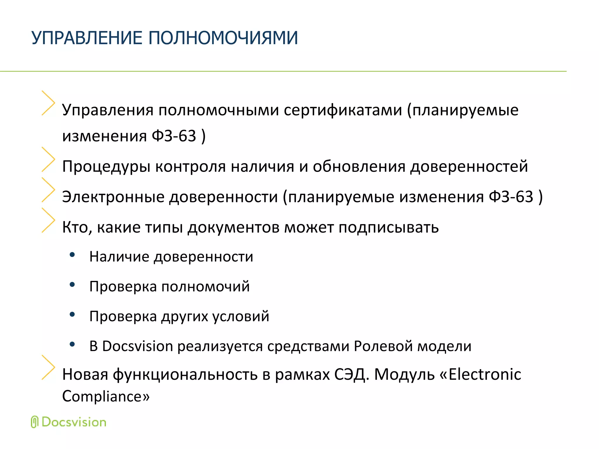 Управления полномочными сертификатами (планируемые
изменения ФЗ-63 )
Процедуры контроля наличия и обновления доверенностей
Электронные доверенности (планируемые изменения ФЗ-63 )
Кто, какие типы документов может подписывать
• Наличие доверенности
• Проверка полномочий
• Проверка других условий
• В Docsvision реализуется средствами Ролевой модели
Новая функциональность в рамках СЭД. Модуль «Electronic
Compliance»
УПРАВЛЕНИЕ ПОЛНОМОЧИЯМИ
 