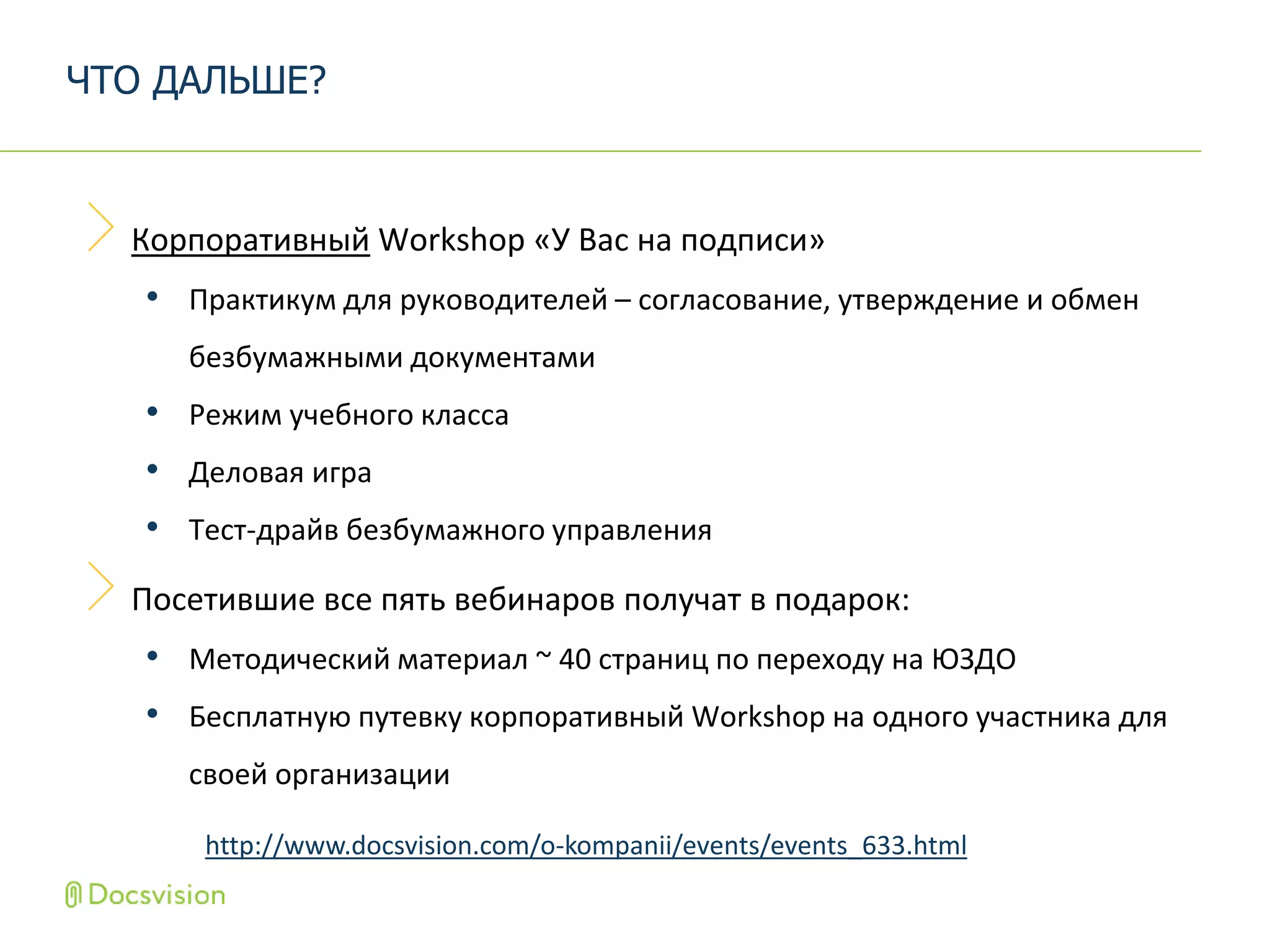 Корпоративный Workshop «У Вас на подписи»
• Практикум для руководителей – согласование, утверждение и обмен
безбумажными документами
• Режим учебного класса
• Деловая игра
• Тест-драйв безбумажного управления
Посетившие все пять вебинаров получат в подарок:
• Методический материал ~ 40 страниц по переходу на ЮЗДО
• Бесплатную путевку корпоративный Workshop на одного участника для
своей организации
ЧТО ДАЛЬШЕ?
http://www.docsvision.com/o-kompanii/events/events_633.html
 