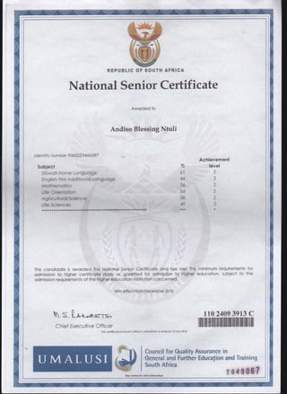 -
REPUBLIC OF SOUT}I AFRIGA
National Senior Certificate
Aworded lo
Andiso Blessing Ntuli
Achievement
level
j
-
:
l
This coldidoie is oworded the Notionol Senior Certificcte ond hcs met lhe minimum requiremenis for
odmission to hlgher certificote stuoy os gozelted for odmission to higher educotion, subiect io the
odmission requiremenis of the higher educotion instilulion concerned.
With effect from Decernber 2AIA
t. s [-A+-e$€-r=1 fi$ 24A9 3913 C
Chief Exec ufive Officer
lhb cedifrcle b bsL€d withoL't olrsotix s sG('e ot ony kird
IfiffifiHtrI[frI$ffiffififfi
Council for Ouality fusurance in
General and Further Educalion and
South Africa
? g
Training
4s067{5ermlarc*rr{a}
7
UMALUSI
tt
 