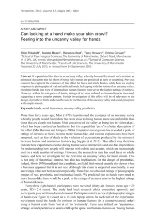 Perception, 2013, volume 42, pages 998 – 1000
doi:10.1068/p7569
SHORT AND SWEET
Can looking at a hand make your skin crawl?
Peering into the uncanny valley for hands
Ellen Poliakoff 1
, Natalie Beach1
, Rebecca Best1
, Toby Howard2
, Emma Gowen3
1
 School of Psychological Sciences,The University of Manchester, Oxford Road, Manchester
M13 9PL, UK; e‑mail: ellen.poliakoff@manchester.ac.uk; 2
 School of Computer Science,
The University of Manchester; 3
 Faculty of Life Sciences,The University of Manchester
Received 22 July 2013, in revised form 24 September 2013
Abstract. It is postulated that there is an uncanny valley, whereby human-like stimuli such as robots or
animated characters that fall short of being fully human are perceived as eerie or unsettling. Previous
research has explored the existence of this effect for faces and whole bodies, while here we explore
responses to photographs of real and artificial hands. In keeping with the notion of an uncanny valley,
prosthetic hands that were of intermediate human-likeness were given the highest ratings of eeriness.
However, within the categories of hands, ratings of eeriness reduced as human-likeness increased,
suggesting a more complex pattern. Further investigation of this effect will be of relevance to the
design of prosthetic limbs and could be used to test theories of the uncanny valley and social perception
with simple stimuli.
Keywords: hands, social, humanness, uncanny valley, prosthetics
More than forty years ago, Mori (1970) hypothesized the existence of an uncanny valley
whereby people would find robots that were close to being human more uncomfortable than
those that are clearly not human. Mori conceived of the valley as being low in ‘shinwakan’,
which has been translated as familiarity, but it is argued that ‘eerie’ is a better description of
the effect (MacDorman and Ishiguro 2006). Empirical investigation has revealed a peak of
ratings of eeriness as faces become more human-like, and various explanations have been
proposed, such as fear of death or the violation of expectations produced by the mismatch
between human and nonhuman features (eg Saygin et al 2012). This effect may therefore
indicate how expectations evolve during human social interactions and also has implications
for understanding how people will interact with robots and avatars, which are increasingly
used in a wide number of settings. However, the research to date has used faces or whole
bodies, and here we investigate for the first time an uncanny valley for hand stimuli. This
is not only of theoretical interest, but also has implications for the design of prosthetics.
Indeed, Mori (1970) predicted that a realistic, artificial limb would unsettle the viewer when
it becomes apparent that it is not real. Although this claim is supported anecdotally, to our
knowledge it has not been tested empirically. Therefore, we obtained ratings of photographic
images of real, prosthetic, and mechanical hands. We predicted that as hands were rated as
more human-like there would be a peak in the ratings of eeriness prior to the highest ratings
of human-likeness.
Forty-three right-handed participants were recruited (thirty-six female; mean age = 20
years, SD = 2.4 years). The study had local research ethics committee approval, and
participants gave written informed consent. Participants rated a series of photographic images
of hands (see figure 1) viewed on a 15‑inch laptop screen. In each half of the experiment,
participants rated the hands for eeriness or human-likeness (in a counterbalanced order)
using a 9-point scale from ‘not at all’ to ‘extremely’. Eerie was defined as: ‘mysterious,
strange, or unexpected as to send a chill up the spine’ and human-likeness as ‘having human
 