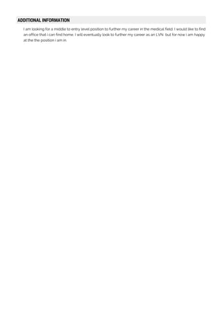 ADDITIONAL INFORMATION
I am looking for a middle to entry level position to further my career in the medical field. I would like to find
an office that i can find home. I will eventually look to further my career as an LVN but for now i am happy
at the the position i am in.
 
