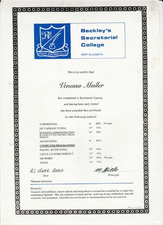 Eleckley's
Siecretarial
Gollege
PORT ELIZABETH
This is to certify thot
gnt caa,Jfrr/*-
has completed o Secretariol Course,
and hoving been dulY tested
hos been oworded this certificote
for the following subiects
TYPEWRITING - 'A' 88% 50 wPm
DICTAPHONE TI?ING - ,AT' 93YA
RT]STNESS ADMINISTRATION - ,,&*, 944/O
T
-E->CE
U TN,T S ECRET ARIAL
SKTLLS
ACCOTINTING - 'A' 89%
COMPUTER PROGRAMMES
PASTEL ACCOTINTING - ,A+' 96YA
LOTUS 123AVORDPERFECT - 'A*' 96YO
MS WORD - 'A*' 96% 58 wPm
EXCEL - 'A*' 97Yo
8l dut 4 &aeo .v7,ruPrincipolDate
*Denotes distinction
Remorks:
Venessa,s self-confidence, mature outlook and sffong desire to succeed have enabled her to attain this
outstanding Diploma. She was a pleasure to teach and her work was always methodical, neat and
extremely yysll-presented. I therefore do not hesitate in recommending her for any position'
, a,p,est ,'hu serv,ccs ne
 