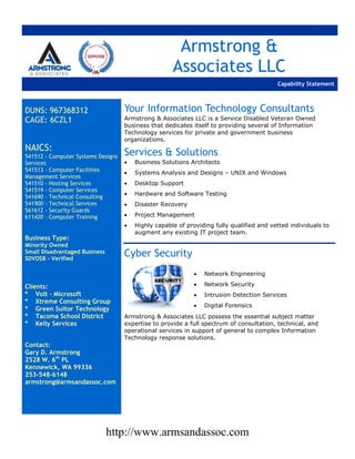 http://www.armsandassoc.com
Armstrong &
Associates LLC
Capability Statement
DUNS: 967368312
CAGE: 6CZL1
NAICS:
541512 - Computer Systems Designs
Services
541513 – Computer Facilities
Management Services
541510 - Hosting Services
541519 - Computer Services
541690 – Technical Consulting
541900 - Technical Services
561612 - Security Guards
611420 – Computer Training
Business Type:
Minority Owned
Small Disadvantaged Business
SDVOSB - Verified
Clients:
* Volt – Microsoft
* Xtreme Consulting Group
* Green Suitor Technology
* Tacoma School District
* Kelly Services
Contact:
Gary D. Armstrong
2528 W. 6th
PL
Kennewick, WA 99336
253-548-6148
armstrong@armsandassoc.com
Your Information Technology Consultants
Armstrong & Associates LLC is a Service Disabled Veteran Owned
business that dedicates itself to providing several of Information
Technology services for private and government business
organizations.
Services & Solutions
 Business Solutions Architects
 Systems Analysis and Designs – UNIX and Windows
 Desktop Support
 Hardware and Software Testing
 Disaster Recovery
 Project Management
 Highly capable of providing fully qualified and vetted individuals to
augment any existing IT project team.
Cyber Security
 Network Engineering
 Network Security
 Intrusion Detection Services
 Digital Forensics
Armstrong & Associates LLC possess the essential subject matter
expertise to provide a full spectrum of consultation, technical, and
operational services in support of general to complex Information
Technology response solutions.
 