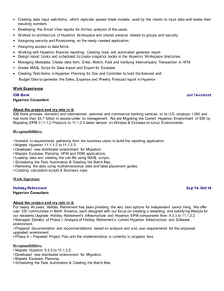  Creating data input web-forms, which replicate spread sheet models, used by the clients to input data and review their 
resulting numbers. 
 Developing the Smart View reports for Ad-hoc analysis of the users. 
 Worked on architecture of Hyperion Workspace and shared services related to groups and security. 
 Assigning security and Provisioning on the newly created application. 
 Assigning access to data forms. 
 Working with Hyperion financial reporting. Creating book and automated generate report. 
 Design report books and scheduled to create snapshot books in the Hyperion Workspace directories. 
 Managing Metadata, Create data form, Enter, Match, Post and Verifying Intercompany Transaction in HFM 
 Create MAXL Script for Data Import and Export for Essbase 
 Creating Web forms in Hyperion Planning for Dos and Controller to load the forecast and 
Budget Data to generate the Sales, Expense and Weekly Forecast report in Hyperion 
Work Experience 
IDB Bank Jun’14-current 
Hyperion Consultant 
About the project and my role in it: 
IDB Bank provides domestic and international, personal and commercial banking services to its U.S. employs 1,000 and 
has more than $4.7 billion in assets under its management. We are Migrating the Current Hyperion Environment of IDB by 
Migrating EPM 11.1.1.2 Products to 11.1.2.3 latest version on Window & Essbase on Linux Environments. 
Responsibilities: 
• Involved in requirements gathering from the business users to build the reporting application 
• Migrate Hyperion 11.1.1.2 to 11.1.2.3. 
• Developed new distributed environment for Migration. 
• Migrate Essbase, Planning, HFM and FDM applications. 
• Loading data and creating the rule file using MAXL scripts. 
• Scheduling the Task Automation & Creating the Batch files. 
• Retrieving the data using multidimensional data and label placement guides. 
• Creating calculation scripts & Business rules. 
Work Experience 
Holiday Retirement Sep’14- Oct’14 
Hyperion Consultant 
About the project and my role in it: 
For nearly 40 years, Holiday Retirement has been providing the very best options for independent senior living. We offer 
over 330 communities in North America, each designed with our focus on creating a rewarding and satisfying lifestyle for 
our residents.Upgrade Holiday Retirement's Infrastructure and Hyperion EPM components from 9.3.3 to 11.1.2.2 
• Managed Delivery of Phase I; Analysis of Holiday Retirement’s current Hyperion Infrastructure and Software 
environment. 
• Prepared documentation and recommendations based on analysis and end user requirements for the proposed 
upgraded environment. 
• Phase II – Prepared Project Plan and the implementation is currently in progress less 
Responsibilities: 
• Migrate Hyperion 9.3.3 to 11.1.2.2. 
• Developed new distributed environment for Migration. 
• Migrate Essbase, Planning. 
• Scheduling the Task Automation & Creating the Batch files. 
