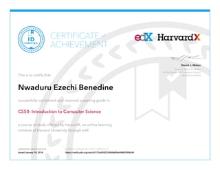 Gordon McKay Professor
of the Practice of Computer Science
Harvard University
David J. Malan
VERIFIED CERTIFICATE Verify the authenticity of this certificate at
CERTIFICATE
ACHIEVEMENT
of
VERIFIED
ID
This is to certify that
Nwaduru Ezechi Benedine
successfully completed and received a passing grade in
CS50: Introduction to Computer Science
a course of study offered by HarvardX, an online learning
initiative of Harvard University through edX.
Issued January 18, 2016 https://verify.edx.org/cert/62135e0582224bfe806e94dfd39fdc04
 