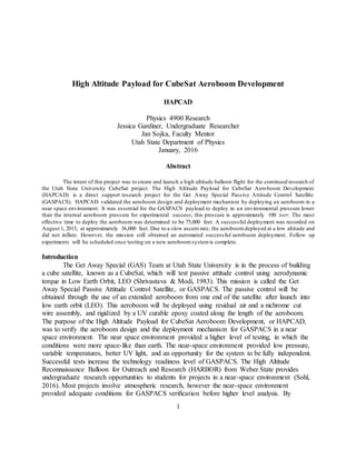 1
High Altitude Payload for CubeSat Aeroboom Development
HAPCAD
Physics 4900 Research
Jessica Gardiner, Undergraduate Researcher
Jan Sojka, Faculty Mentor
Utah State Department of Physics
January, 2016
Abstract
The intent of this project was to create and launch a high altitude balloon flight for the continued research of
the Utah State University CubeSat project. The High Altitude Payload for CubeSat Aeroboom Development
(HAPCAD) is a direct support research project for the Get Away Special Passive Attitude Control Satellite
(GASPACS). HAPCAD validated the aeroboom design and deployment mechanism by deploying an aeroboom in a
near space environment. It was essential for the GASPACS payload to deploy in an environmental pressure lower
than the internal aeroboom pressure for experimental success; this pressure is approximately 100 torr. The most
effective time to deploy the aeroboom was determined to be 75,000 feet. A successful deployment was recorded on
August 1, 2015, at approximately 36,000 feet. Due to a slow ascent rate, the aeroboom deployed at a low altitude and
did not inflate. However, the mission still obtained an automated successful aeroboom deployment. Follow up
experiments will be scheduled once testing on a new aeroboom systemis complete.
Introduction
The Get Away Special (GAS) Team at Utah State University is in the process of building
a cube satellite, known as a CubeSat, which will test passive attitude control using aerodynamic
torque in Low Earth Orbit, LEO (Shrivastava & Modi, 1983). This mission is called the Get
Away Special Passive Attitude Control Satellite, or GASPACS. The passive control will be
obtained through the use of an extended aeroboom from one end of the satellite after launch into
low earth orbit (LEO). This aeroboom will be deployed using residual air and a nichrome cut
wire assembly, and rigidized by a UV curable epoxy coated along the length of the aeroboom.
The purpose of the High Altitude Payload for CubeSat Aeroboom Development, or HAPCAD,
was to verify the aeroboom design and the deployment mechanism for GASPACS in a near
space environment. The near space environment provided a higher level of testing, in which the
conditions were more space-like than earth. The near-space environment provided low pressure,
variable temperatures, better UV light, and an opportunity for the system to be fully independent.
Successful tests increase the technology readiness level of GASPACS. The High Altitude
Reconnaissance Balloon for Outreach and Research (HARBOR) from Weber State provides
undergraduate research opportunities to students for projects in a near-space environment (Sohl,
2016). Most projects involve atmospheric research, however the near-space environment
provided adequate conditions for GASPACS verification before higher level analysis. By
 