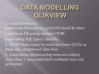 1. Load Statement:
Load from Files,xls,csv,qvd,SAP,cloud & other.
Load from Db using connect ODBC.
Load using SQL Query directly.
2. 10-100 times faster to read files from QVDs as
these are compressed data files.
3. Association (Relationship between tables)
more than 1 associated field synthetic keys are
generated.
 