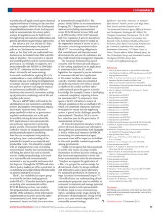nature nanotechnology | VOL 6 | FEBRUARY 2011 | www.nature.com/naturenanotechnology 77
commentary
scientifically and legally sound, given chemical
regulation’s history of relying on data sets that
are large enough to allow for the development
of quantifiable estimates of risk. Lacking such
data for nanomaterials, the science policy
analysis for regulators may be built in part
through strong international collaboration and
general agreement on governance approaches.
For instance, the USA and the EU share
information on their respective proposed
policies and decisions on nanomaterial
safety so that they both can understand how
decisions are formulated when little scientific
data are available. This is crucial to a rational
and credible path forward for nanotechnology
governance. Accordingly, we support a new
project started by the WPMN in 2009 (after
the OECD conference in Paris mentioned
above) to identify and assess existing
frameworks and tools for applying life cycle
considerations to nano-enabled applications.
Frameworks and tools being investigated aim
to facilitate decision-making by streamlining
the analysis of positive and negative impacts
on environment and health at different
decision points (research, innovation, scaling
up of production, marketing, end-of-life and
regulatory decisions).
The new WPMN effort will result in the
identification of key parameters controlling
positive and negative environmental impacts
and ways to measure them. This new
project embodies what we, as government
regulators and scientists, see as the path
forward for making decisions about the
EHS implications of new nanomaterials:
precautionary approaches to protecting
people and the environment through the
control of releases by changing nanomaterial
production techniques or modifying
how they are incorporated into products,
and gaining better understanding of the
potential for impacts across material and
product life cycles. This should be coupled
with an appreciation not only of potential
environmental benefits that nanotechnology
will bring, but also of the need to identify
ways to enable nanotechnology to be used
in as responsible and environmentally
sustainable a way as possible and ensure that
this happens. Through the WPMN and other
efforts, policy-makers are off to a good start in
coordinating and collaborating internationally
on nanotechnology EHS issues.
The EU has established an expert group
to review the decision-making process
under REACH. It has also launched a project
on dealing with nanomaterials within
REACH. Building on four case studies,
this project includes questions about the
identity of the substance; about information
requirements necessary to assess the safety
of nanomaterials; and about exposure
assessment, hazard and risk characterization
of nanomaterials using REACH. The
project should deliver its recommendations
by spring 2011. Registration of chemical
substances (including nanomaterials)
under REACH started in June 2008, and
as of 30 November 2010, 24,675 dossiers
had been registered. A generic description
of how nanomaterials must be treated in
the registration process is set out in an EC
document concerning nanomaterials in
REACH33
. An overarching obligation is
that manufacturers and importers must
demonstrate the safe use of a substance, and
this could include risk management measures.
The European Parliament has raised
concerns over the timescale and adequacy
of the existing regulation for its application
to nanomaterials in the EU, and in
legislation has requested a precise definition
of nanomaterials and strict application
of the notion ‘no data, no market’. Also,
some EU member states are concerned
about the uncertainty over what is already
available on the market and how safety
can be ensured given the gaps in scientific
knowledge. For example, France is developing
a national compulsory reporting scheme
for nanomaterials34
. In response to these
queries, the EC will deliver a review of
relevant legislation in the second half of 2011,
which will determine what extra steps may
be required to ensure that the regulatory
system is geared to the challenges posed by
nanomaterials. Therefore, 2011 is sure to
be a milestone year for the governance of
nanomaterials in Europe.
All these developments take place within a
context of much discussion and information
sharing between governments, both bilaterally
as well as within such venues as the OECD.
Maintaining this environment of open
communication will be important to facilitate,
to the extent possible, consistent approaches
among governments.
Finally, we recognize that risk assessment
is not the only means of using scientific
information to inform decision-making, and
that there exist opportunities to avoid risk
before nanomaterials enter the environment.
Therefore, we support the application of
a life cycle perspective and encourage the
development of safer-by-design methods
and approaches such as green chemistry
for sustainable production of chemicals in
ways that reduce environmental impact35,36
.
This will advance our understanding of how
nanomaterial properties may be modified or
contained to minimize and manage potential
risks from products with nanomaterials;
it will also point to ways of minimizing
inputs, including energy usage, during the
production of nanomaterials. Doing so will
put us on a path towards responsible and
sustainable nanotechnology. ❐
Jeff Morris1
*, Jim Willis1
, Domenico De Martinis2†
,
Bjorn Hansen2
, Henrik Laursen2
,Juan Riego Sintes3
,
Peter Kearns4
and Mar Gonzalez4
are at
1
Environmental Protection Agency, Office of Research
and Development, Washington DC 20460, USA,
2
European Commission, Environment DG, B-1049
Brussels, Belgium, 3
European Commission, Joint
Research Centre, Institute for Health and Consumer
Protection, 21027 Ispra (Varese), Italy, 4
Organisation
for Economic Co-operation and Development,
Environment Directorate, 75775 Paris Cedex 16,
France. †
Present address: Italian National Agency for
New Technologies, Energy and Sustainable Economic
Development (ENEA), Rome, Italy.
*e-mail: morris.jeff@epamail.epa.gov
References
1. Dosh, H. & Van de Voorde, M. H. (eds) GENNESYS White Paper
(Max Planck Inst. Metallforsch., 2009); http://go.nature.com/vloWd9
2. http://go.nature.com/h2sjoe
3. Miller, G. et al. Nanomaterials, Sunscreens and Cosmetics: Small
Ingredients, Big Risks (Friends of the Earth, 2006).
4. Miller, G. et al. Out of the Laboratory and on to Our Plates:
Nanotechnology in Food and Agriculture (Friends of the Earth, 2008).
5. www.oecd.org/env/nanosafety
6. Choi, H., Agarwal, S. & Al-Abed, S. R. Environ. Sci. Technol.
43, 488–493 (2009).
7. http://go.nature.com/bQ6WFI
8. http://go.nature.com/eFAe46
9. http://go.nature.com/uEkfQt
10. http://go.nature.com/lTJy5e
11. http://go.nature.com/pGeQ7u
12. http://go.nature.com/lniOPR
13. http://go.nature.com/3kOFiW
14. http://go.nature.com/FKa9Q2
15. http://go.nature.com/D8dnlI
16. http://go.nature.com/BOUWOA
17. http://go.nature.com/Rw8Qw9
18. Official Journal of the European Union L136 50, 3281 (29 May 2007).
19. Schlyter, C. Regulatory Aspects of Nanomaterials (European
Commission, 2008).
20. Resolution on Regulatory Aspects of Nanomaterials. Resolution
P6_TA(2009).0328 (European Parliament, 2009).
21. http://go.nature.com/LcZ5mn
22. Christensen, F. M. & Olsen, S. I. Int. J. Life Cycle Assess.
5, 327–332 (2004).
23. Linkov, I. J. et al. J. Nanopart. Res. 11, 513–529 (2009).
24. http://go.nature.com/xB8D8h
25. Norris, C. B., Joseph, P. R., Mackiewicz, M. R. & Reed, S. M.
Chem. Mater. 22, 3637–3645 (2010).
26. Renn, O. & Roco, M. Nanotechnology Risk Governance: White
Paper No. 2 (International Risk Governance Council, 2006).
27. www.oecd.org/ehs/mad
28. http://go.nature.com/wk4rgb
29. http://go.nature.com/bti334
30. http://go.nature.com/rGNFu8
31. http://go.nature.com/8CgPeg
32. Murashov, V. & Howard, J. Nature Nanotech. 4, 467–470 (2009).
33. http://go.nature.com/xLANvZ
34. http://go.nature.com/M2BDGO
35. www.epa.gov/greenchemistry
36. Anastas, P. T. & Warner, J. C. Green Chemistry: Theory and
Practice (Oxford Univ. Press, 1998).
Disclaimer
The findings and conclusions in this report are those of the
authors and do not necessarily represent the views of their
respective employers.
Published online: 12 December 2010
© 2011 Macmillan Publishers Limited. All rights reserved
 