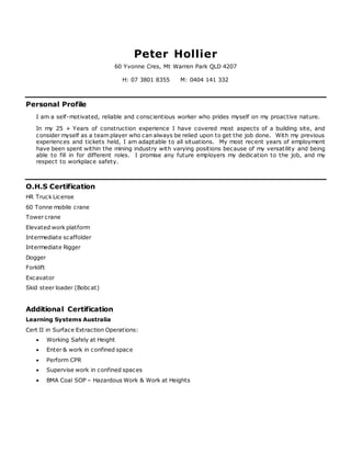 Peter Hollier
60 Yvonne Cres, Mt Warren Park QLD 4207
H: 07 3801 8355 M: 0404 141 332
Personal Profile
I am a self-motivated, reliable and conscientious worker who prides myself on my proactive nature.
In my 25 + Years of construction experience I have covered most aspects of a building site, and
consider myself as a team player who can always be relied upon to get the job done. With my previous
experiences and tickets held, I am adaptable to all situations. My most recent years of employment
have been spent within the mining industry with varying positions because of my versatility and being
able to fill in for different roles. I promise any future employers my dedication to the job, and my
respect to workplace safety.
O.H.S Certification
HR Truck License
60 Tonne mobile crane
Tower crane
Elevated work platform
Intermediate scaffolder
Intermediate Rigger
Dogger
Forklift
Excavator
Skid steer loader (Bobcat)
Additional Certification
Learning Systems Australia
Cert II in Surface Extraction Operations:
 Working Safely at Height
 Enter & work in confined space
 Perform CPR
 Supervise work in confined spaces
 BMA Coal SOP – Hazardous Work & Work at Heights
 