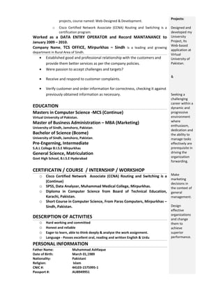 projects, course named: Web-Designed & Development.
o Cisco Certified Network Associate (CCNA) Routing and Switching is a
certification program.
Worked as a DATA ENTRY OPERATOR and Record MANTANANCE to
January 2009 – 2010.
Company Name, TCS OFFICE, Mirpurkhas – Sindh is a leading and growing
department in Rural Area of Sindh.
• Established good and professional relationship with the customers and
provide them better services as per the company policies.
• Were passion to accept challenges and targets?
• Receive and respond to customer complaints.
• Verify customer and order information for correctness, checking it against
previously obtained information as necessary.
EDUCATION
Masters in Computer Science -MCS (Continue)
Virtual University of Pakistan.
Master of Business Administration – MBA (Marketing)
University of Sindh, Jamshoro, Pakistan.
Bachelor of Science (Bcome)
University of Sindh, Jamshoro, Pakistan.
Pre-Engerning, Intermediate
S.A.L College B.I.S.E Mirpurkhas
General Science, Matriculation
Govt High School, B.I.S.E Hyderabad
CERTIFICATIN / COURSE / INTERNSHIP / WORKSHOP
o Cisco Certified Network Associate (CCNA) Routing and Switching is a
(Continue)
o SPSS, Data Analyzer, Muhammad Medical College, Mirpurkhas.
o Diploma in Computer Science from Board of Technical Education,
Karachi, Pakistan.
o Short Course in Computer Science, From Paras Computers, Mirpurkhas –
Sindh, Pakistan.
DESCRIPTION OF ACTIVITIES
o Hard working and committed
o Honest and reliable
o Eager to learn, able to think deeply & analyze the work assignment.
o Language - Posses excellent oral, reading and written English & Urdu
PERSONAL INFORMATION
Father Name: Muhammad Ashfaque
Date of Birth: March 01,1989
Nationality: Pakistani
Religion: Islam
CNIC #: 44103-1575995-1
Passport #: AU8949951
Projects:
Designed and
developed my
University
Project, Its
Web-based
application at
Virtual
University of
Pakistan.
&
Seeking a
challenging
career within a
dynamic and
progressive
environment
where
enthusiasm,
dedication and
the ability to
manage tasks
effectively are
prerequisite in
driving the
organization
forwarding.
Make
marketing
decisions in
the context of
general
management.
Design
effective
organizations
and change
them to
achieve
superior
performance.
 