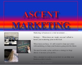 March 2015 Ascent Marketing Ph 03 53583599 1
Marketing in business is a vital investment…..
Strategy… When times are tough, you can’t afford to
knock your marketing plan on the head.
When times are busy, it’s still crucial to keep up to date
with marketing, to keep your business going into the future.
You need to make a plan, and have a strategy to forge
ahead, to increase your profits…
Take a moment to read on, to see how we can help your
business achieve results…
 