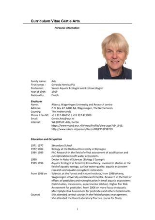 1
Curriculum Vitae Gertie Arts
Personal information
Family name:  Arts 
First names :  Gerarda Henrica Pia 
Profession:  Senior Aquatic Ecologist and Ecotoxicologist    
Year of birth:  1959 
Nationality:  Dutch 
Employer
Name:     Alterra, Wageningen University and Research centre 
Address:    P.O. Box 47, 6700 AA, Wageningen, The Netherlands 
Country:    The Netherlands 
Phone / Fax Nº:   +31 317 486550 / +31 317 419000 
Email:     Gertie.Arts@wur.nl 
Internet:    WE@WUR: Arts, Gertie 
https://www.vcard.wur.nl/Views/Profile/View.aspx?id=1343;  
   http://www.narcis.nl/person/RecordID/PRS1298759 
 
Education and Occupation 
1971‐1977   Secondary School 
1977‐1984   Biology at the Radboud University in Nijmegen 
1984‐1989   PhD Research in the field of effect assessment of acidification and 
eutrophication in soft‐water ecosystems. 
1990      Doctor in Natural Sciences (Biology / Ecology) 
1989‐1996 Aquatic Ecologist at Grontmij Consultancy. Involved in studies in the 
field of aquatic ecology, surface water quality, aquatic ecosystem 
research and aquatic ecosystem restoration. 
From 1996 on  Scientist at the Forest and Nature Institute, from 1998 Alterra,  
      Wageningen University and Research Centre. Research in the field of 
effects of pesticides and eutrophication in small aquatic ecosystems  
(field studies, mesocosms, experimental ditches). Higher Tier Risk 
Assessment for pesticides. From 2008 on more focus on Aquatic 
Macrophyte Risk Assessment for pesticides and other contaminants. 
Courses     She attended several courses in the field of project management. 
      She attended the Good Laboratory Practice course for Study  
 