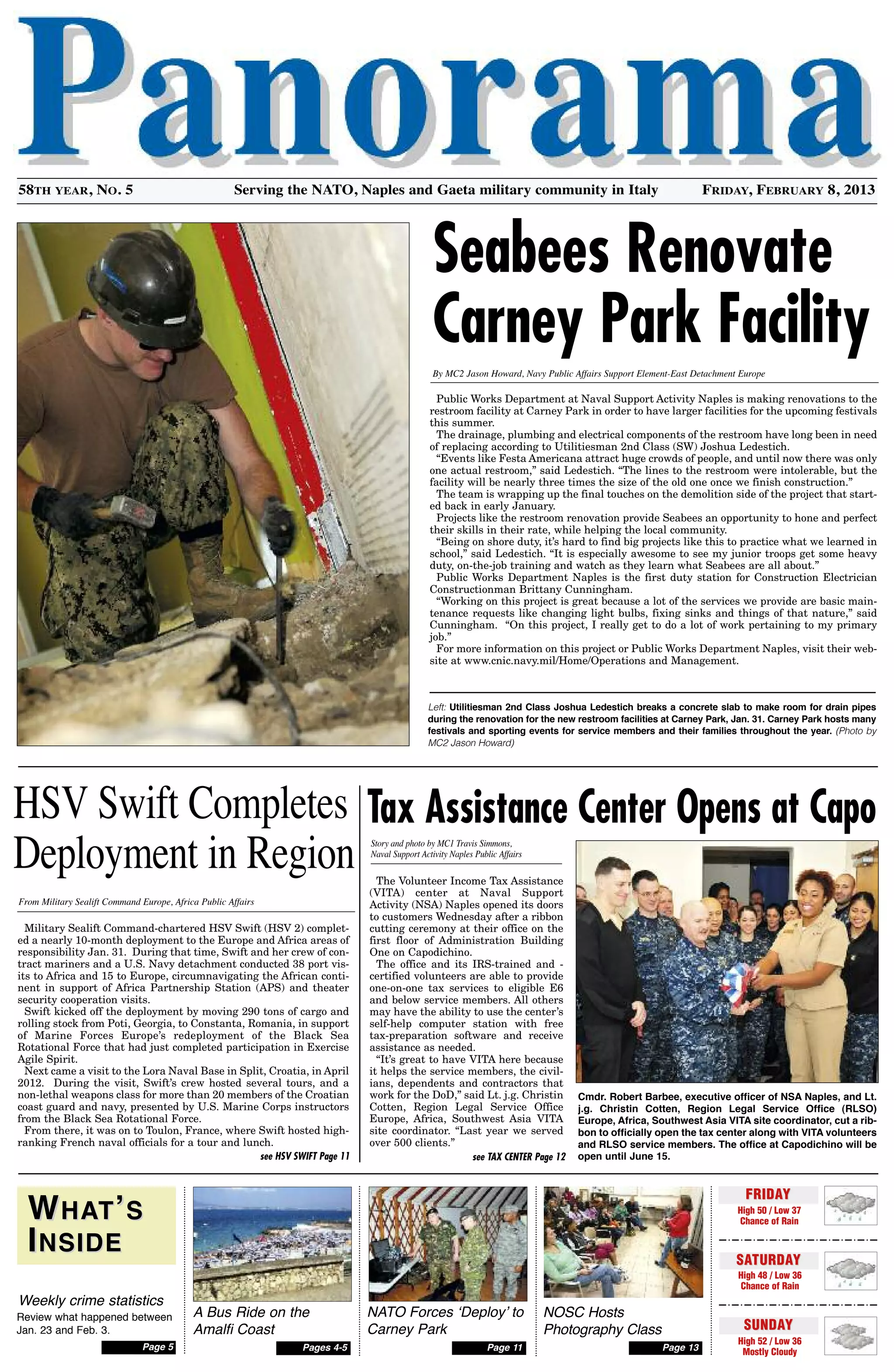 Military Sealift Command-chartered HSV Swift (HSV 2) complet-
ed a nearly 10-month deployment to the Europe and Africa areas of
responsibility Jan. 31. During that time, Swift and her crew of con-
tract mariners and a U.S. Navy detachment conducted 38 port vis-
its to Africa and 15 to Europe, circumnavigating the African conti-
nent in support of Africa Partnership Station (APS) and theater
security cooperation visits.
Swift kicked off the deployment by moving 290 tons of cargo and
rolling stock from Poti, Georgia, to Constanta, Romania, in support
of Marine Forces Europe’s redeployment of the Black Sea
Rotational Force that had just completed participation in Exercise
Agile Spirit.
Next came a visit to the Lora Naval Base in Split, Croatia, in April
2012. During the visit, Swift’s crew hosted several tours, and a
non-lethal weapons class for more than 20 members of the Croatian
coast guard and navy, presented by U.S. Marine Corps instructors
from the Black Sea Rotational Force.
From there, it was on to Toulon, France, where Swift hosted high-
ranking French naval officials for a tour and lunch.
Story and photo by MC1 Travis Simmons,
Naval Support Activity Naples Public Affairs
Serving the Nato, Naples and Gaeta military community in italy58th year, No. 5 Friday, February 8, 2013
see HSV SWIFT Page 11 see TAX CENTER Page 12
Cmdr. Robert Barbee, executive officer of nsa naples, and Lt.
j.g. Christin Cotten, Region Legal service Office (RLsO)
europe, africa, southwest asia VIta site coordinator, cut a rib-
bon to officially open the tax center along with VIta volunteers
and RLsO service members. the office at Capodichino will be
open until June 15.
Tax Assistance Center Opens at Capo
Public Works Department at Naval Support Activity Naples is making renovations to the
restroom facility at Carney Park in order to have larger facilities for the upcoming festivals
this summer.
The drainage, plumbing and electrical components of the restroom have long been in need
of replacing according to Utilitiesman 2nd Class (SW) Joshua Ledestich.
“Events like Festa Americana attract huge crowds of people, and until now there was only
one actual restroom,” said Ledestich. “The lines to the restroom were intolerable, but the
facility will be nearly three times the size of the old one once we finish construction.”
The team is wrapping up the final touches on the demolition side of the project that start-
ed back in early January.
Projects like the restroom renovation provide Seabees an opportunity to hone and perfect
their skills in their rate, while helping the local community.
“Being on shore duty, it’s hard to find big projects like this to practice what we learned in
school,” said Ledestich. “It is especially awesome to see my junior troops get some heavy
duty, on-the-job training and watch as they learn what Seabees are all about.”
Public Works Department Naples is the first duty station for Construction Electrician
Constructionman Brittany Cunningham.
“Working on this project is great because a lot of the services we provide are basic main-
tenance requests like changing light bulbs, fixing sinks and things of that nature,” said
Cunningham. “On this project, I really get to do a lot of work pertaining to my primary
job.”
For more information on this project or Public Works Department Naples, visit their web-
site at www.cnic.navy.mil/Home/Operations and Management.
Seabees Renovate
Carney Park Facility
By MC2 Jason Howard, Navy Public Affairs Support Element-East Detachment Europe
FRIDAYFRIDAY
High 50 / Low 37
Chance of RainWWhathat’’ss
IInsIdensIde
Weekly crime statistics
Review what happened between
Jan. 23 and Feb. 3.
Page13
NATO Forces ‘Deploy’ to
Carney Park
NOSC Hosts
Photography Class
Page11
A Bus Ride on the
Amalfi Coast
Pages4-5Page5
SATURDAYSATURDAY
High 48 / Low 36
Chance of Rain
SUNDAYSUNDAY
High 52 / Low 36
Mostly Cloudy
HSV Swift Completes
Deployment in Region
Left: Utilitiesman 2nd Class Joshua Ledestich breaks a concrete slab to make room for drain pipes
during the renovation for the new restroom facilities at Carney Park, Jan. 31. Carney Park hosts many
festivals and sporting events for service members and their families throughout the year. (Photo by
MC2 Jason Howard)
From Military Sealift Command Europe, Africa Public Affairs
The Volunteer Income Tax Assistance
(VITA) center at Naval Support
Activity (NSA) Naples opened its doors
to customers Wednesday after a ribbon
cutting ceremony at their office on the
first floor of Administration Building
One on Capodichino.
The office and its IRS-trained and -
certified volunteers are able to provide
one-on-one tax services to eligible E6
and below service members. All others
may have the ability to use the center’s
self-help computer station with free
tax-preparation software and receive
assistance as needed.
“It’s great to have VITA here because
it helps the service members, the civil-
ians, dependents and contractors that
work for the DoD,” said Lt. j.g. Christin
Cotten, Region Legal Service Office
Europe, Africa, Southwest Asia VITA
site coordinator. “Last year we served
over 500 clients.”
 