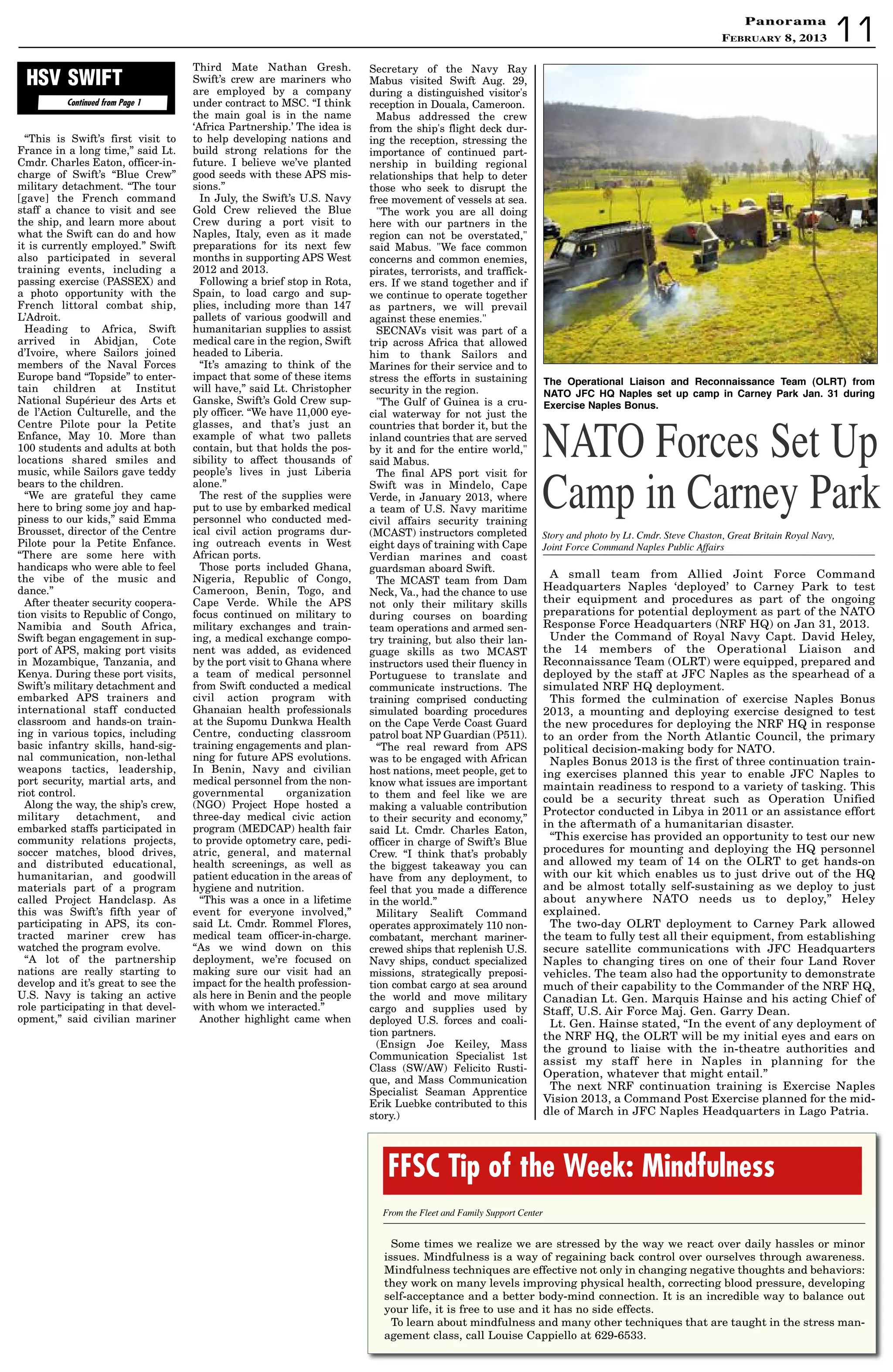 PanoramaPanorama
February 8, 2013 11
A small team from Allied Joint Force Command
Headquarters Naples ‘deployed’ to Carney Park to test
their equipment and procedures as part of the ongoing
preparations for potential deployment as part of the NATO
Response Force Headquarters (NRF HQ) on Jan 31, 2013.
Under the Command of Royal Navy Capt. David Heley,
the 14 members of the Operational Liaison and
Reconnaissance Team (OLRT) were equipped, prepared and
deployed by the staff at JFC Naples as the spearhead of a
simulated NRF HQ deployment.
This formed the culmination of exercise Naples Bonus
2013, a mounting and deploying exercise designed to test
the new procedures for deploying the NRF HQ in response
to an order from the North Atlantic Council, the primary
political decision-making body for NATO.
Naples Bonus 2013 is the first of three continuation train-
ing exercises planned this year to enable JFC Naples to
maintain readiness to respond to a variety of tasking. This
could be a security threat such as Operation Unified
Protector conducted in Libya in 2011 or an assistance effort
in the aftermath of a humanitarian disaster.
“This exercise has provided an opportunity to test our new
procedures for mounting and deploying the HQ personnel
and allowed my team of 14 on the OLRT to get hands-on
with our kit which enables us to just drive out of the HQ
and be almost totally self-sustaining as we deploy to just
about anywhere NATO needs us to deploy,” Heley
explained.
The two-day OLRT deployment to Carney Park allowed
the team to fully test all their equipment, from establishing
secure satellite communications with JFC Headquarters
Naples to changing tires on one of their four Land Rover
vehicles. The team also had the opportunity to demonstrate
much of their capability to the Commander of the NRF HQ,
Canadian Lt. Gen. Marquis Hainse and his acting Chief of
Staff, U.S. Air Force Maj. Gen. Garry Dean.
Lt. Gen. Hainse stated, “In the event of any deployment of
the NRF HQ, the OLRT will be my initial eyes and ears on
the ground to liaise with the in-theatre authorities and
assist my staff here in Naples in planning for the
Operation, whatever that might entail.”
The next NRF continuation training is Exercise Naples
Vision 2013, a Command Post Exercise planned for the mid-
dle of March in JFC Naples Headquarters in Lago Patria.
Story and photo by Lt. Cmdr. Steve Chaston, Great Britain Royal Navy,
Joint Force Command Naples Public Affairs
NATO Forces Set Up
Camp in Carney Park
Some times we realize we are stressed by the way we react over daily hassles or minor
issues. Mindfulness is a way of regaining back control over ourselves through awareness.
Mindfulness techniques are effective not only in changing negative thoughts and behaviors:
they work on many levels improving physical health, correcting blood pressure, developing
self-acceptance and a better body-mind connection. It is an incredible way to balance out
your life, it is free to use and it has no side effects.
To learn about mindfulness and many other techniques that are taught in the stress man-
agement class, call Louise Cappiello at 629-6533.
FFSC Tip of the Week: Mindfulness
From the Fleet and Family Support Center
Continued from Page 1
HSV SWIFT
“This is Swift’s first visit to
France in a long time,” said Lt.
Cmdr. Charles Eaton, officer-in-
charge of Swift’s “Blue Crew”
military detachment. “The tour
[gave] the French command
staff a chance to visit and see
the ship, and learn more about
what the Swift can do and how
it is currently employed.” Swift
also participated in several
training events, including a
passing exercise (PASSEX) and
a photo opportunity with the
French littoral combat ship,
L’Adroit.
Heading to Africa, Swift
arrived in Abidjan, Cote
d’Ivoire, where Sailors joined
members of the Naval Forces
Europe band “Topside” to enter-
tain children at Institut
National Supérieur des Arts et
de l’Action Culturelle, and the
Centre Pilote pour la Petite
Enfance, May 10. More than
100 students and adults at both
locations shared smiles and
music, while Sailors gave teddy
bears to the children.
“We are grateful they came
here to bring some joy and hap-
piness to our kids,” said Emma
Brousset, director of the Centre
Pilote pour la Petite Enfance.
“There are some here with
handicaps who were able to feel
the vibe of the music and
dance.”
After theater security coopera-
tion visits to Republic of Congo,
Namibia and South Africa,
Swift began engagement in sup-
port of APS, making port visits
in Mozambique, Tanzania, and
Kenya. During these port visits,
Swift’s military detachment and
embarked APS trainers and
international staff conducted
classroom and hands-on train-
ing in various topics, including
basic infantry skills, hand-sig-
nal communication, non-lethal
weapons tactics, leadership,
port security, martial arts, and
riot control.
Along the way, the ship’s crew,
military detachment, and
embarked staffs participated in
community relations projects,
soccer matches, blood drives,
and distributed educational,
humanitarian, and goodwill
materials part of a program
called Project Handclasp. As
this was Swift’s fifth year of
participating in APS, its con-
tracted mariner crew has
watched the program evolve.
“A lot of the partnership
nations are really starting to
develop and it’s great to see the
U.S. Navy is taking an active
role participating in that devel-
opment,” said civilian mariner
Third Mate Nathan Gresh.
Swift’s crew are mariners who
are employed by a company
under contract to MSC. “I think
the main goal is in the name
‘Africa Partnership.’ The idea is
to help developing nations and
build strong relations for the
future. I believe we’ve planted
good seeds with these APS mis-
sions.”
In July, the Swift’s U.S. Navy
Gold Crew relieved the Blue
Crew during a port visit to
Naples, Italy, even as it made
preparations for its next few
months in supporting APS West
2012 and 2013.
Following a brief stop in Rota,
Spain, to load cargo and sup-
plies, including more than 147
pallets of various goodwill and
humanitarian supplies to assist
medical care in the region, Swift
headed to Liberia.
“It’s amazing to think of the
impact that some of these items
will have,” said Lt. Christopher
Ganske, Swift’s Gold Crew sup-
ply officer. “We have 11,000 eye-
glasses, and that’s just an
example of what two pallets
contain, but that holds the pos-
sibility to affect thousands of
people’s lives in just Liberia
alone.”
The rest of the supplies were
put to use by embarked medical
personnel who conducted med-
ical civil action programs dur-
ing outreach events in West
African ports.
Those ports included Ghana,
Nigeria, Republic of Congo,
Cameroon, Benin, Togo, and
Cape Verde. While the APS
focus continued on military to
military exchanges and train-
ing, a medical exchange compo-
nent was added, as evidenced
by the port visit to Ghana where
a team of medical personnel
from Swift conducted a medical
civil action program with
Ghanaian health professionals
at the Supomu Dunkwa Health
Centre, conducting classroom
training engagements and plan-
ning for future APS evolutions.
In Benin, Navy and civilian
medical personnel from the non-
governmental organization
(NGO) Project Hope hosted a
three-day medical civic action
program (MEDCAP) health fair
to provide optometry care, pedi-
atric, general, and maternal
health screenings, as well as
patient education in the areas of
hygiene and nutrition.
“This was a once in a lifetime
event for everyone involved,”
said Lt. Cmdr. Rommel Flores,
medical team officer-in-charge.
“As we wind down on this
deployment, we’re focused on
making sure our visit had an
impact for the health profession-
als here in Benin and the people
with whom we interacted.”
Another highlight came when
Secretary of the Navy Ray
Mabus visited Swift Aug. 29,
during a distinguished visitor's
reception in Douala, Cameroon.
Mabus addressed the crew
from the ship's flight deck dur-
ing the reception, stressing the
importance of continued part-
nership in building regional
relationships that help to deter
those who seek to disrupt the
free movement of vessels at sea.
The work you are all doing
here with our partners in the
region can not be overstated,
said Mabus. We face common
concerns and common enemies,
pirates, terrorists, and traffick-
ers. If we stand together and if
we continue to operate together
as partners, we will prevail
against these enemies.
SECNAVs visit was part of a
trip across Africa that allowed
him to thank Sailors and
Marines for their service and to
stress the efforts in sustaining
security in the region.
The Gulf of Guinea is a cru-
cial waterway for not just the
countries that border it, but the
inland countries that are served
by it and for the entire world,
said Mabus.
The final APS port visit for
Swift was in Mindelo, Cape
Verde, in January 2013, where
a team of U.S. Navy maritime
civil affairs security training
(MCAST) instructors completed
eight days of training with Cape
Verdian marines and coast
guardsman aboard Swift.
The MCAST team from Dam
Neck, Va., had the chance to use
not only their military skills
during courses on boarding
team operations and armed sen-
try training, but also their lan-
guage skills as two MCAST
instructors used their fluency in
Portuguese to translate and
communicate instructions. The
training comprised conducting
simulated boarding procedures
on the Cape Verde Coast Guard
patrol boat NP Guardian (P511).
“The real reward from APS
was to be engaged with African
host nations, meet people, get to
know what issues are important
to them and feel like we are
making a valuable contribution
to their security and economy,”
said Lt. Cmdr. Charles Eaton,
officer in charge of Swift’s Blue
Crew. “I think that’s probably
the biggest takeaway you can
have from any deployment, to
feel that you made a difference
in the world.”
Military Sealift Command
operates approximately 110 non-
combatant, merchant mariner-
crewed ships that replenish U.S.
Navy ships, conduct specialized
missions, strategically preposi-
tion combat cargo at sea around
the world and move military
cargo and supplies used by
deployed U.S. forces and coali-
tion partners.
(Ensign Joe Keiley, Mass
Communication Specialist 1st
Class (SW/AW) Felicito Rusti-
que, and Mass Communication
Specialist Seaman Apprentice
Erik Luebke contributed to this
story.)
the Operational Liaison and Reconnaissance team (OLRt) from
natO JFC hQ naples set up camp in Carney Park Jan. 31 during
exercise naples Bonus.
 