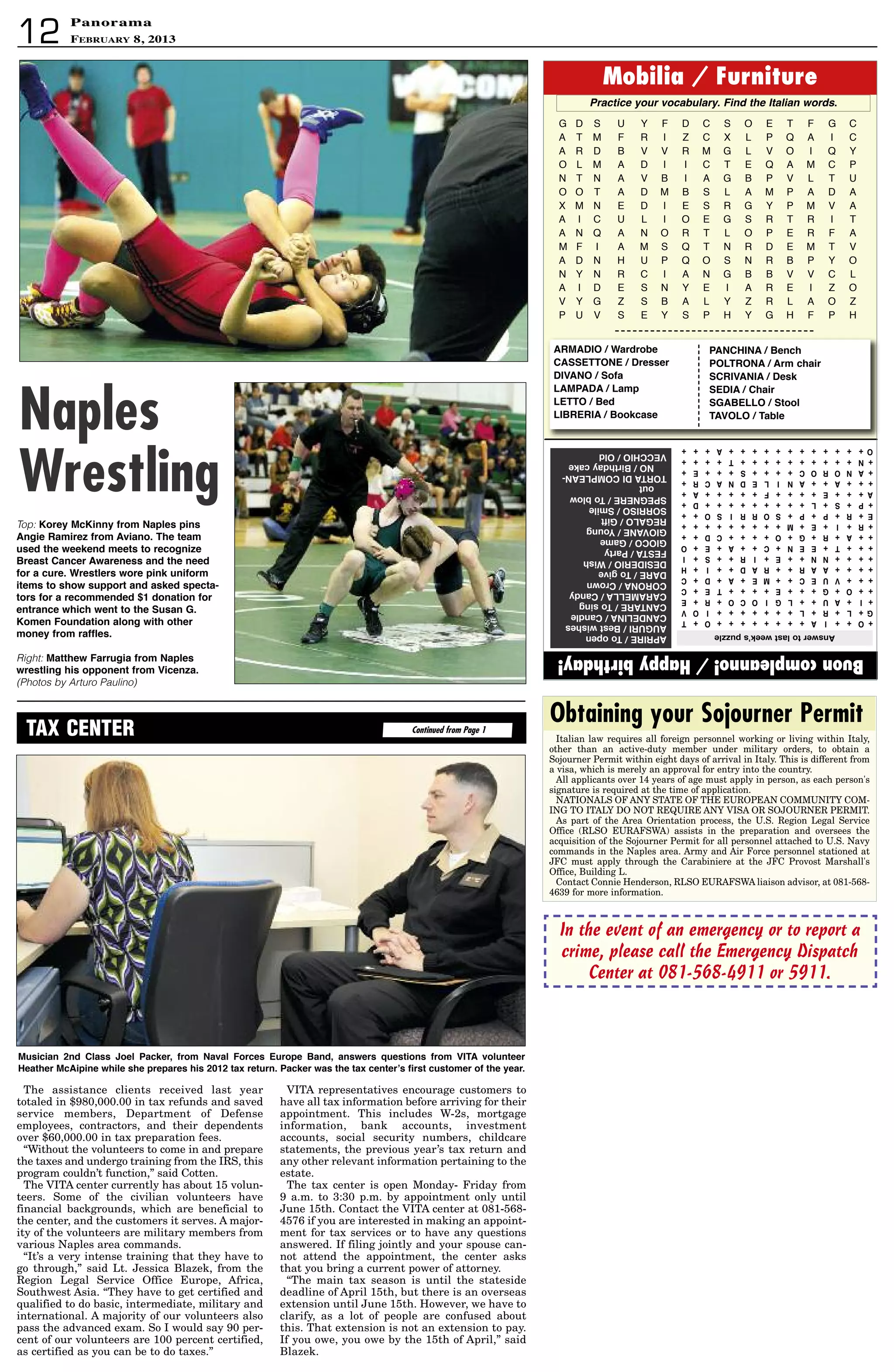 PanoramaPanorama
February 8, 201312
Buoncompleanno!/Happybirthday!
G D S U Y F D C S O E T F G C
A T M F R I Z C X L P Q A I C
A R D B V V R M G L V O I Q Y
O L M A D I I C T E Q A M C P
N T N A V B I A G B P V L T U
O O T A D M B S L A M P A D A
X M N E D I E S R G Y P M V A
A I C U L I O E G S R T R I T
A N Q A N O R T L O P E R F A
M F I A M S Q T N R D E M T V
A D N H U P Q O S N R B P Y O
N Y N R C I A N G B B V V C L
A I D E S N Y E I A R E I Z O
V Y G Z S B A L Y Z R L A O Z
P U V S E Y S P H Y G H F P H
Mobilia / Furniture
Practiceyourvocabulary.FindtheItalianwords.
aPRIRe/toopen
aUGURI/Bestwishes
CandeLIna/Candle
CantaRe/tosing
CaRaMeLLa/Candy
COROna/Crown
daRe/togive
desIdeRIO/Wish
Festa/Party
GIOCO/Game
GIOVane/Young
ReGaLO/Gift
sORRIsO/smile
sPeGneRe/toblow
out
tORtadICOMPLean-
nO/Birthdaycake
VeCChIO/Old
+O++Ia++++++++O+t
G+L+R+L+++++++IOV
+I+aU++LGIOCO+R+e
++O+G+++e++++te+C
+++VUeC++Me+a+d+C
++++aaR++Rad++I+h
++++nn++e+IR++s+I
+++t+een+C++a+e+O
++a+R+G+O++++Cd++
+R+I+e+M+++++++++
e+R+P+P+sORRIsO++
+P+s+L+++++++++d+
a+++e++++F+++++a+
+++a++anILednaCR+
+anOROC++++s+++e+
+n++++++++++t++++
O++++++++++++a+++
answertolastweek’spuzzle
Italian law requires all foreign personnel working or living within Italy,
other than an active-duty member under military orders, to obtain a
Sojourner Permit within eight days of arrival in Italy. This is different from
a visa, which is merely an approval for entry into the country.
All applicants over 14 years of age must apply in person, as each person's
signature is required at the time of application.
NATIONALS OF ANY STATE OF THE EUROPEAN COMMUNITY COM-
ING TO ITALY DO NOT REQUIRE ANY VISA OR SOJOURNER PERMIT.
As part of the Area Orientation process, the U.S. Region Legal Service
Office (RLSO EURAFSWA) assists in the preparation and oversees the
acquisition of the Sojourner Permit for all personnel attached to U.S. Navy
commands in the Naples area. Army and Air Force personnel stationed at
JFC must apply through the Carabiniere at the JFC Provost Marshall's
Office, Building L.
Contact Connie Henderson, RLSO EURAFSWA liaison advisor, at 081-568-
4639 for more information.
Obtaining your Sojourner Permit
aRMadIO / Wardrobe
CassettOne / dresser
dIVanO / sofa
LaMPada / Lamp
LettO / Bed
LIBReRIa / Bookcase
PanChIna / Bench
POLtROna / arm chair
sCRIVanIa / desk
sedIa / Chair
sGaBeLLO / stool
taVOLO / table
In the event of an emergency or to report a
crime, please call the Emergency Dispatch
Center at 081-568-4911 or 5911.
Top: Korey McKinny from naples pins
angie Ramirez from aviano. the team
used the weekend meets to recognize
Breast Cancer awareness and the need
for a cure. Wrestlers wore pink uniform
items to show support and asked specta-
tors for a recommended $1 donation for
entrance which went to the susan G.
Komen Foundation along with other
money from raffles.
Right: Matthew Farrugia from naples
wrestling his opponent from Vicenza.
(Photos by Arturo Paulino)
Naples
Wrestling
Continued from Page 1TAX CENTER
The assistance clients received last year
totaled in $980,000.00 in tax refunds and saved
service members, Department of Defense
employees, contractors, and their dependents
over $60,000.00 in tax preparation fees.
“Without the volunteers to come in and prepare
the taxes and undergo training from the IRS, this
program couldn’t function,” said Cotten.
The VITA center currently has about 15 volun-
teers. Some of the civilian volunteers have
financial backgrounds, which are beneficial to
the center, and the customers it serves. A major-
ity of the volunteers are military members from
various Naples area commands.
“It’s a very intense training that they have to
go through,” said Lt. Jessica Blazek, from the
Region Legal Service Office Europe, Africa,
Southwest Asia. “They have to get certified and
qualified to do basic, intermediate, military and
international. A majority of our volunteers also
pass the advanced exam. So I would say 90 per-
cent of our volunteers are 100 percent certified,
as certified as you can be to do taxes.”
VITA representatives encourage customers to
have all tax information before arriving for their
appointment. This includes W-2s, mortgage
information, bank accounts, investment
accounts, social security numbers, childcare
statements, the previous year’s tax return and
any other relevant information pertaining to the
estate.
The tax center is open Monday- Friday from
9 a.m. to 3:30 p.m. by appointment only until
June 15th. Contact the VITA center at 081-568-
4576 if you are interested in making an appoint-
ment for tax services or to have any questions
answered. If filing jointly and your spouse can-
not attend the appointment, the center asks
that you bring a current power of attorney.
“The main tax season is until the stateside
deadline of April 15th, but there is an overseas
extension until June 15th. However, we have to
clarify, as a lot of people are confused about
this. That extension is not an extension to pay.
If you owe, you owe by the 15th of April,” said
Blazek.
Musician 2nd Class Joel Packer, from naval Forces europe Band, answers questions from VIta volunteer
heather Mcaipine while she prepares his 2012 tax return. Packer was the tax center’s first customer of the year.
 